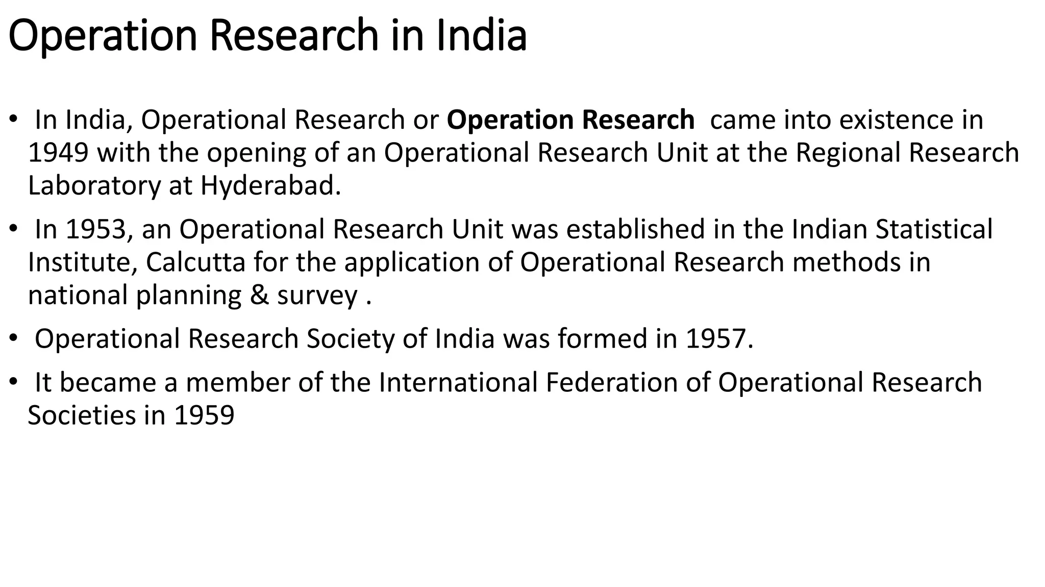 Operation Research in India
• In India, Operational Research or Operation Research came into existence in
1949 with the opening of an Operational Research Unit at the Regional Research
Laboratory at Hyderabad.
• In 1953, an Operational Research Unit was established in the Indian Statistical
Institute, Calcutta for the application of Operational Research methods in
national planning & survey .
• Operational Research Society of India was formed in 1957.
• It became a member of the International Federation of Operational Research
Societies in 1959
 