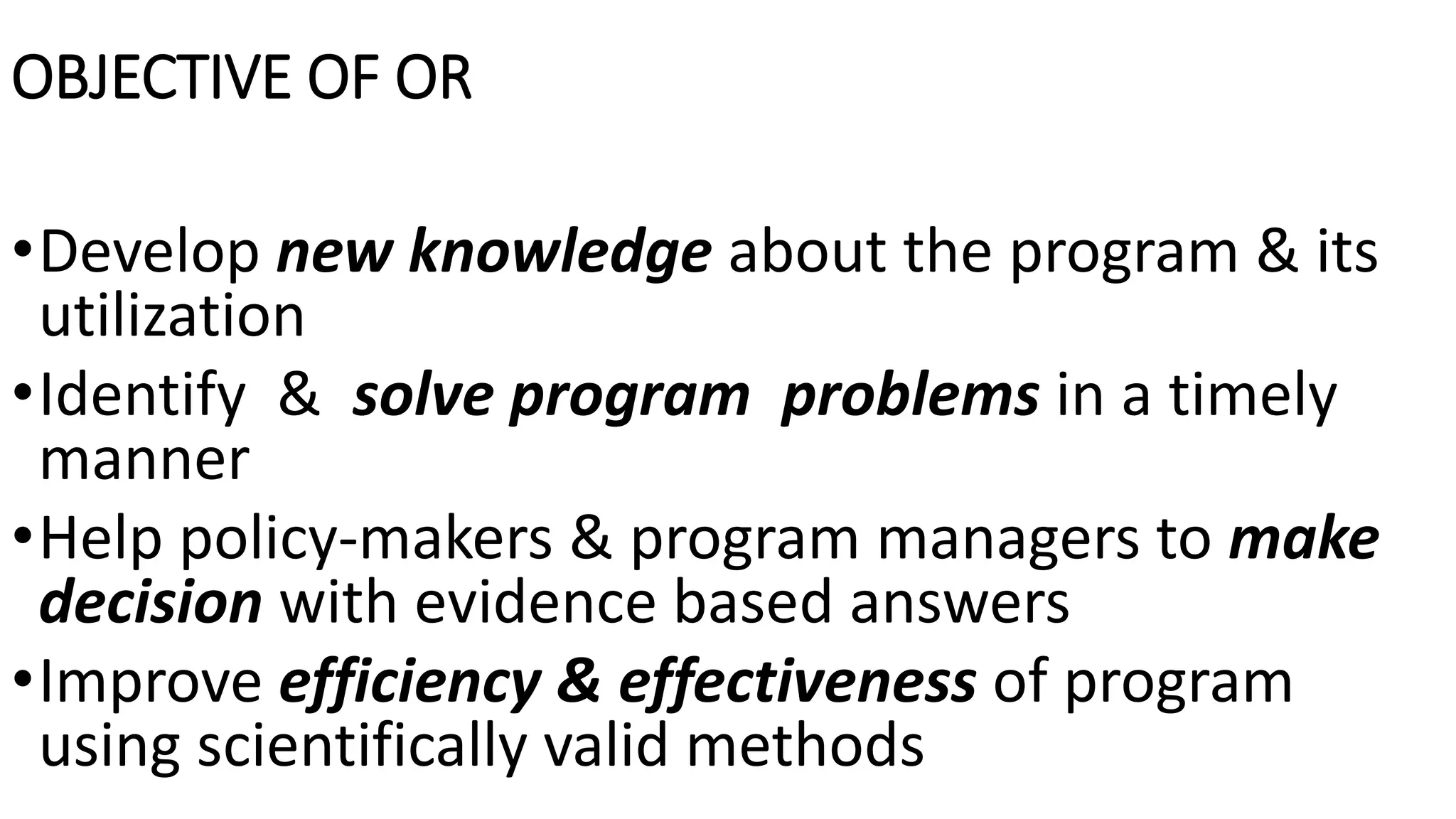 OBJECTIVE OF OR
•Develop new knowledge about the program & its
utilization
•Identify & solve program problems in a timely
manner
•Help policy-makers & program managers to make
decision with evidence based answers
•Improve efficiency & effectiveness of program
using scientifically valid methods
 