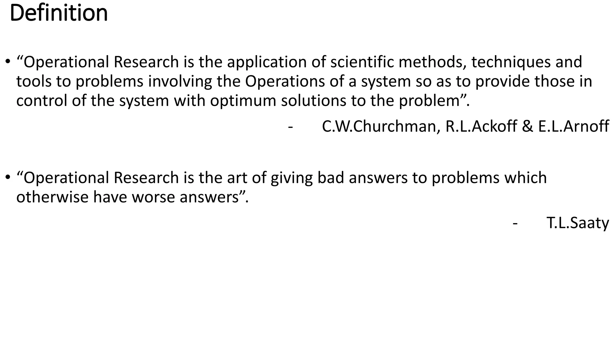 Definition
• “Operational Research is the application of scientific methods, techniques and
tools to problems involving the Operations of a system so as to provide those in
control of the system with optimum solutions to the problem”.
- C.W.Churchman, R.L.Ackoff & E.L.Arnoff
• “Operational Research is the art of giving bad answers to problems which
otherwise have worse answers”.
- T.L.Saaty
 