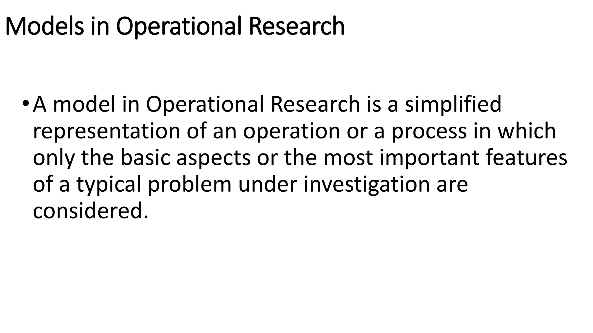 Models in Operational Research
•A model in Operational Research is a simplified
representation of an operation or a process in which
only the basic aspects or the most important features
of a typical problem under investigation are
considered.
 