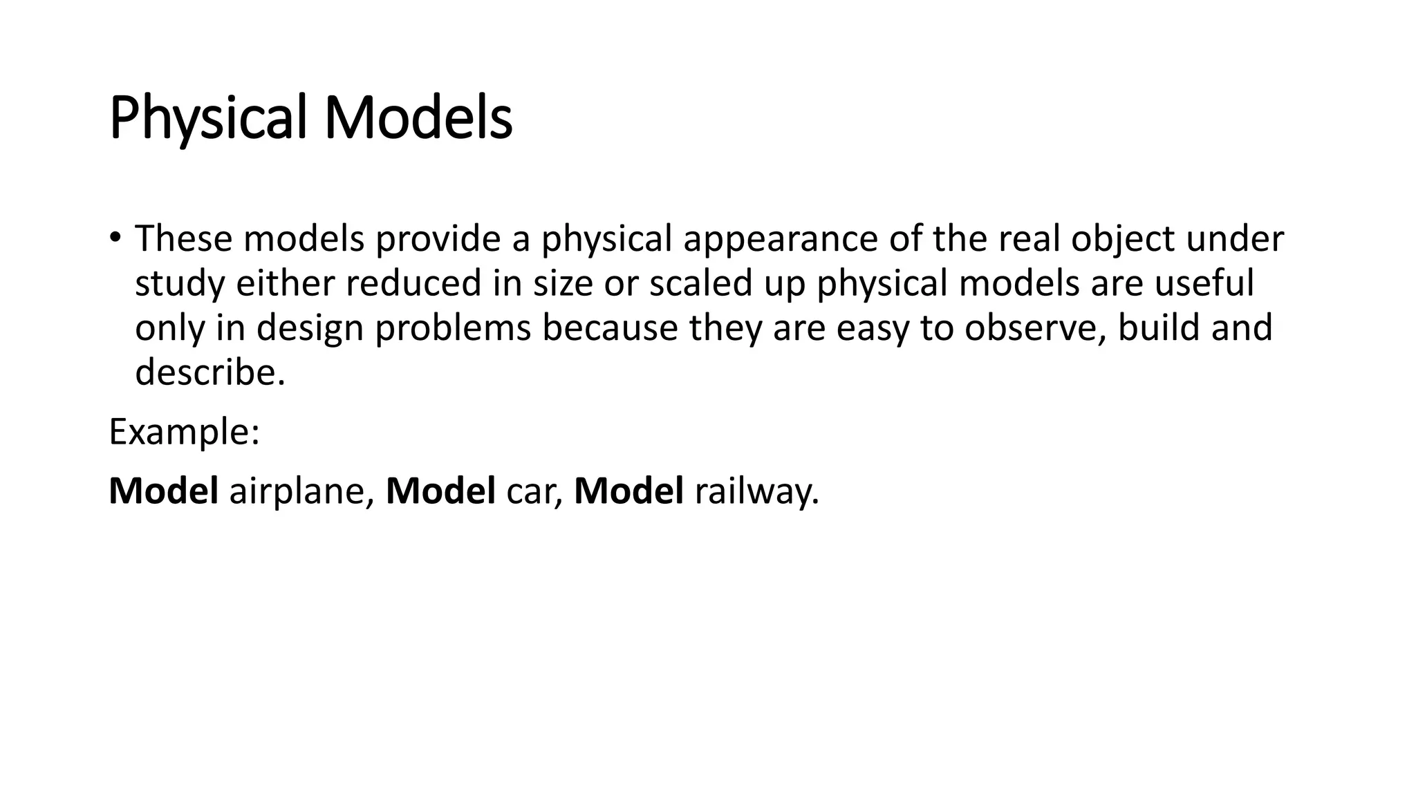 Physical Models
• These models provide a physical appearance of the real object under
study either reduced in size or scaled up physical models are useful
only in design problems because they are easy to observe, build and
describe.
Example:
Model airplane, Model car, Model railway.
 