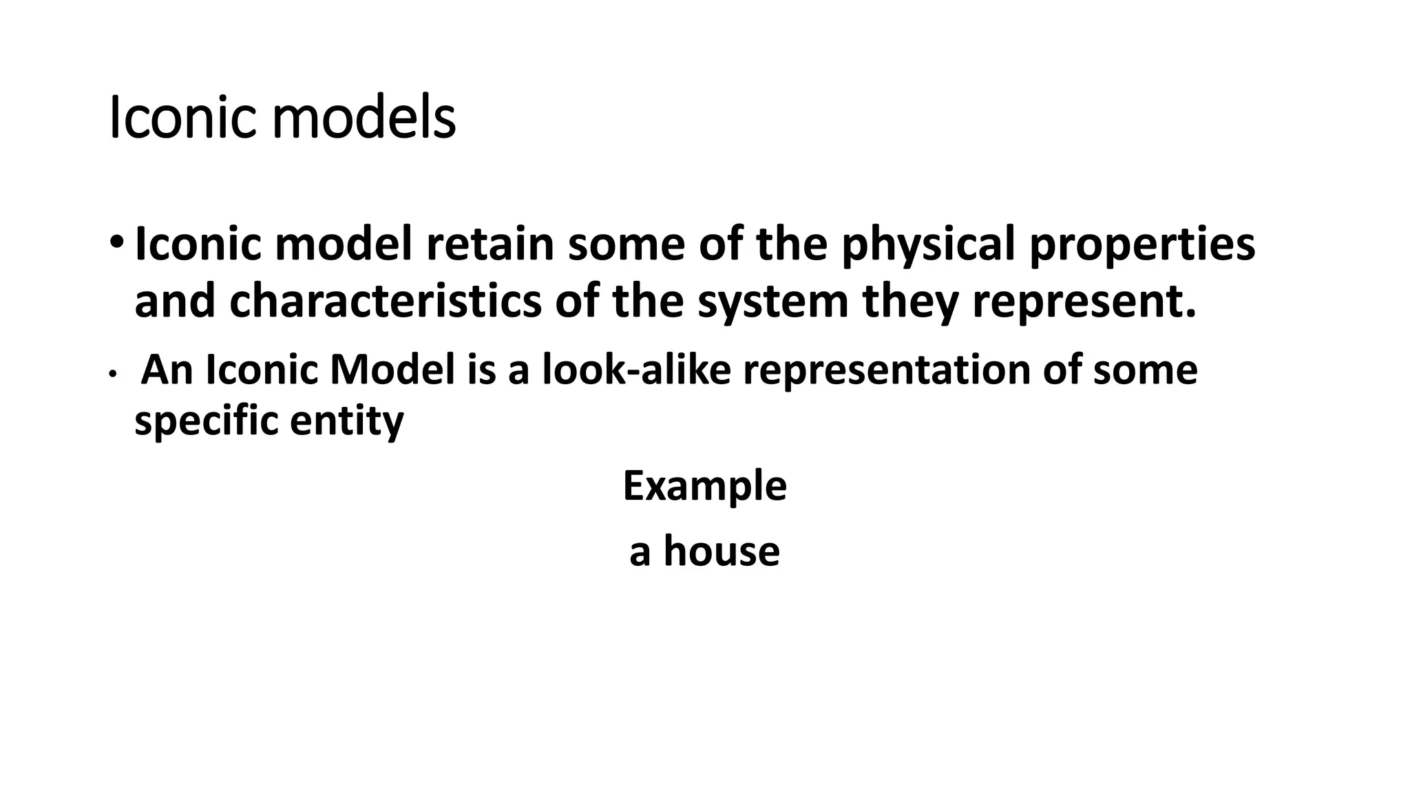 Iconic models
• Iconic model retain some of the physical properties
and characteristics of the system they represent.
• An Iconic Model is a look-alike representation of some
specific entity
Example
a house
 