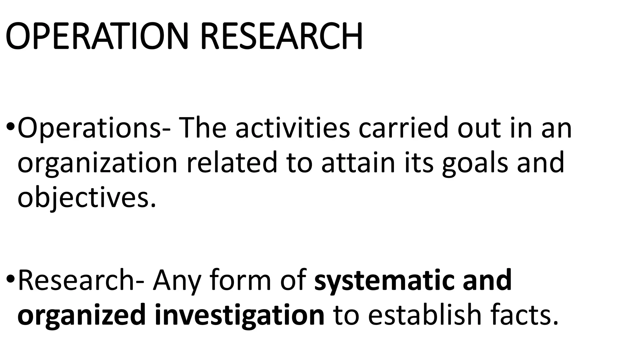OPERATION RESEARCH
•Operations- The activities carried out in an
organization related to attain its goals and
objectives.
•Research- Any form of systematic and
organized investigation to establish facts.
 