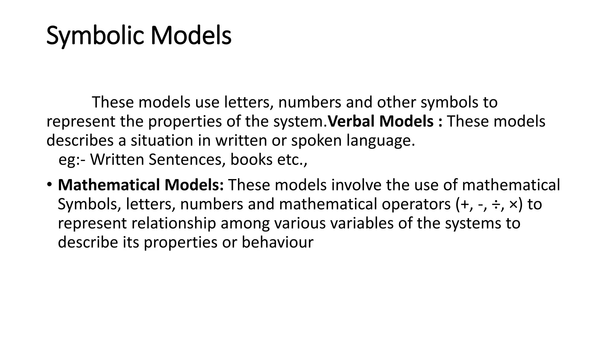 Symbolic Models
These models use letters, numbers and other symbols to
represent the properties of the system.Verbal Models : These models
describes a situation in written or spoken language.
eg:- Written Sentences, books etc.,
• Mathematical Models: These models involve the use of mathematical
Symbols, letters, numbers and mathematical operators (+, -, ÷, ×) to
represent relationship among various variables of the systems to
describe its properties or behaviour
 