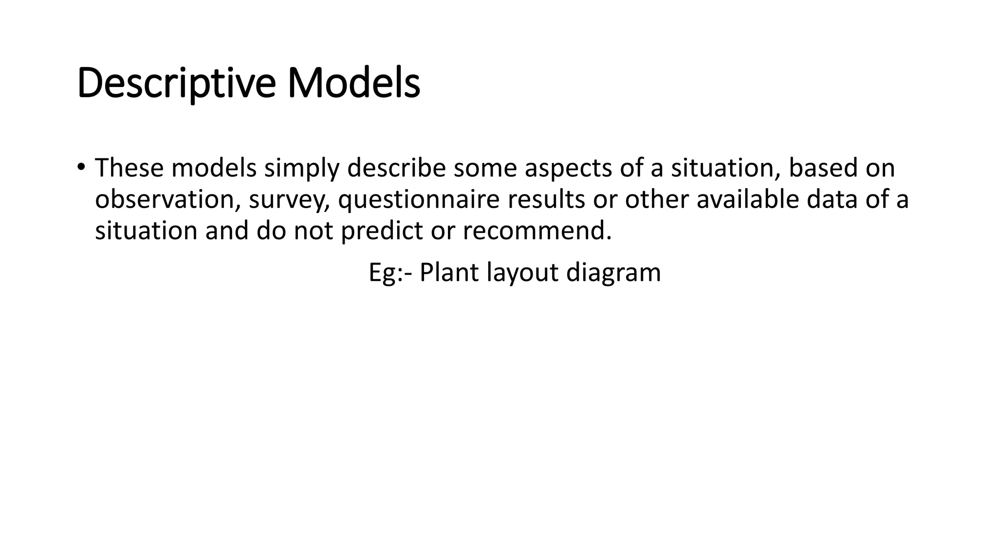 Descriptive Models
• These models simply describe some aspects of a situation, based on
observation, survey, questionnaire results or other available data of a
situation and do not predict or recommend.
Eg:- Plant layout diagram
 