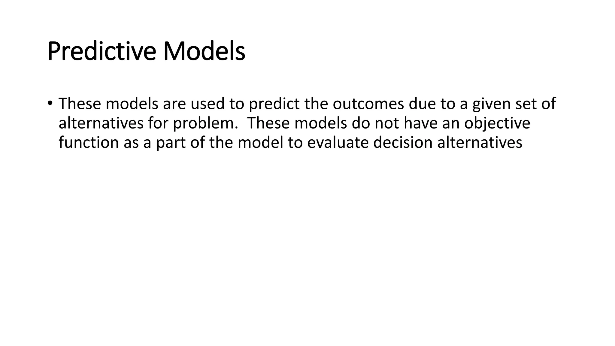 Predictive Models
• These models are used to predict the outcomes due to a given set of
alternatives for problem. These models do not have an objective
function as a part of the model to evaluate decision alternatives
 