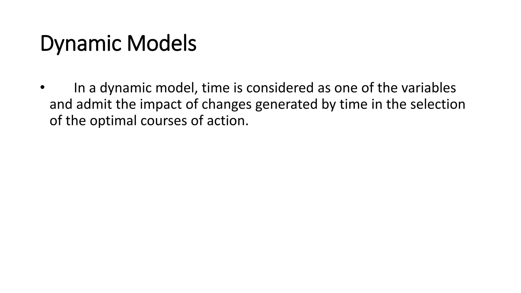 Dynamic Models
• In a dynamic model, time is considered as one of the variables
and admit the impact of changes generated by time in the selection
of the optimal courses of action.
 