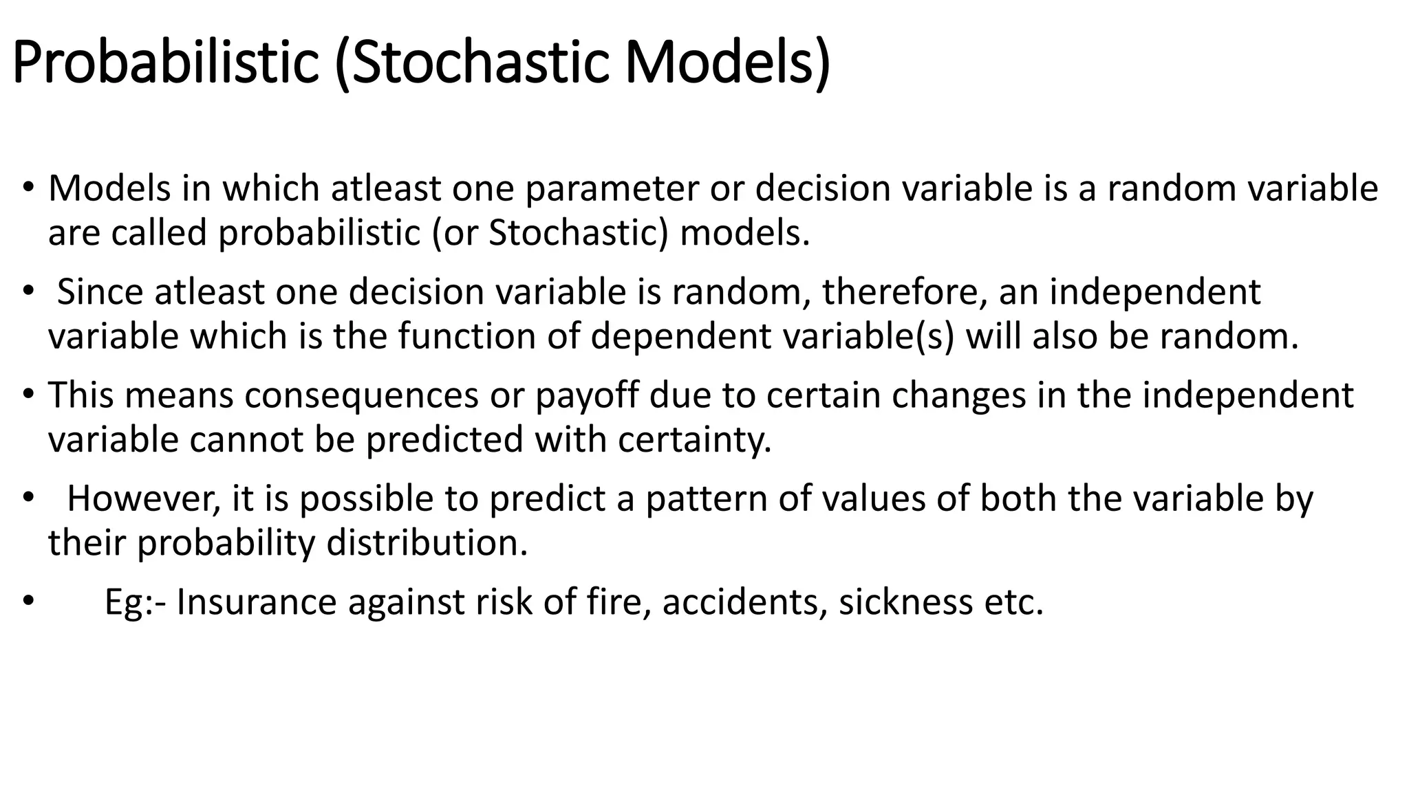 Probabilistic (Stochastic Models)
• Models in which atleast one parameter or decision variable is a random variable
are called probabilistic (or Stochastic) models.
• Since atleast one decision variable is random, therefore, an independent
variable which is the function of dependent variable(s) will also be random.
• This means consequences or payoff due to certain changes in the independent
variable cannot be predicted with certainty.
• However, it is possible to predict a pattern of values of both the variable by
their probability distribution.
• Eg:- Insurance against risk of fire, accidents, sickness etc.
 