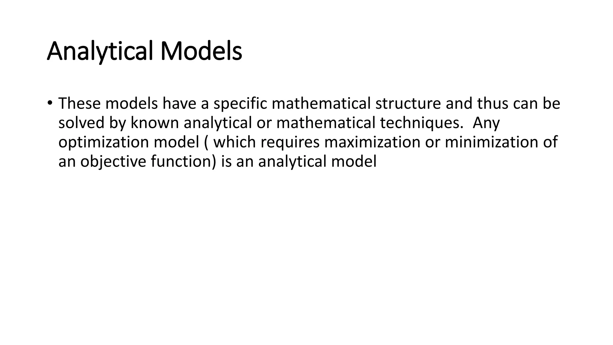 Analytical Models
• These models have a specific mathematical structure and thus can be
solved by known analytical or mathematical techniques. Any
optimization model ( which requires maximization or minimization of
an objective function) is an analytical model
 