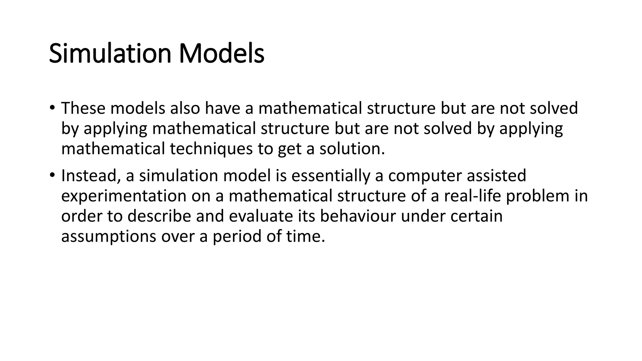 Simulation Models
• These models also have a mathematical structure but are not solved
by applying mathematical structure but are not solved by applying
mathematical techniques to get a solution.
• Instead, a simulation model is essentially a computer assisted
experimentation on a mathematical structure of a real-life problem in
order to describe and evaluate its behaviour under certain
assumptions over a period of time.
 