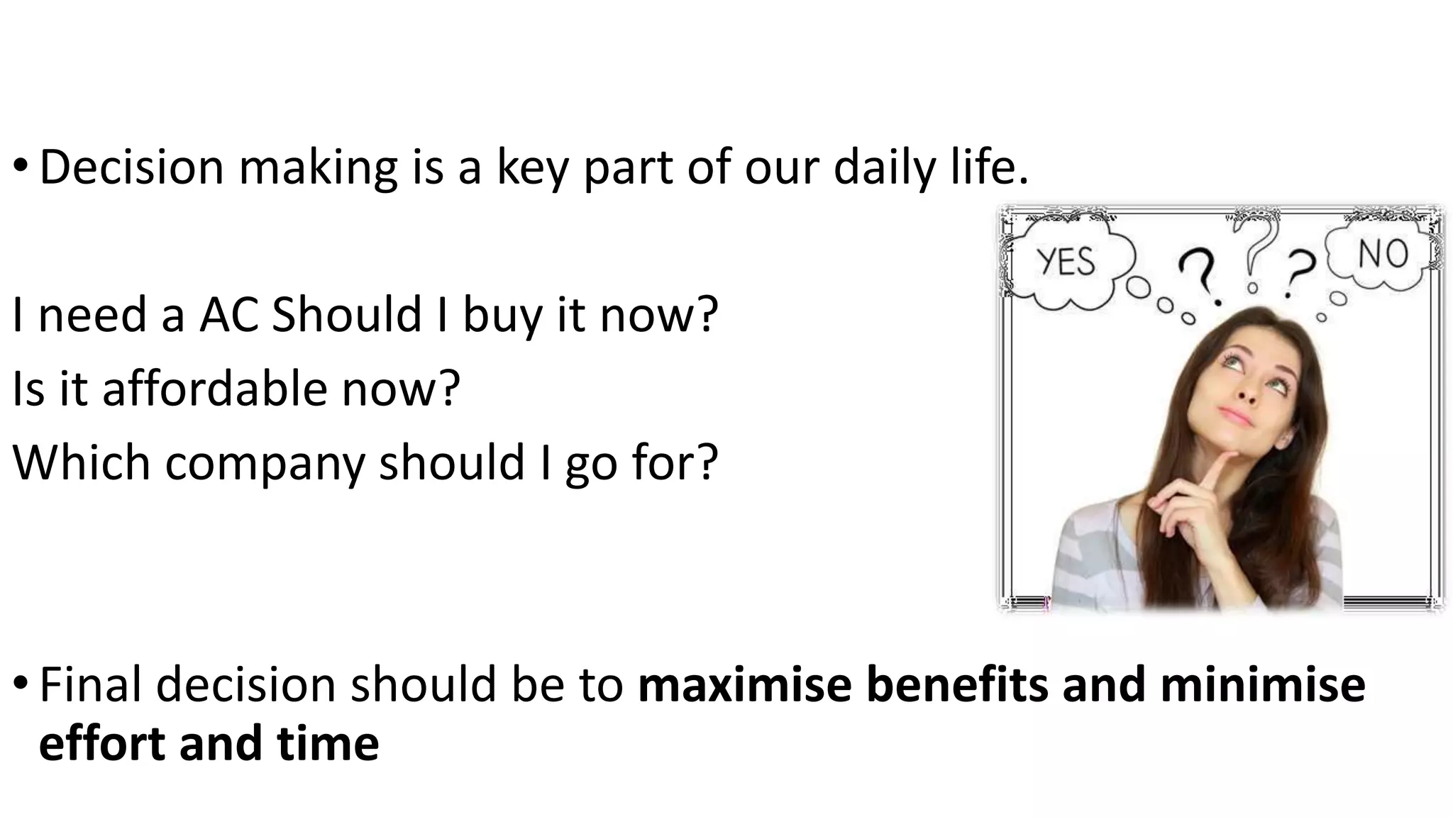 Decision making is a key part of our daily
life.
•Decision making is a key part of our daily life.
I need a AC Should I buy it now?
Is it affordable now?
Which company should I go for?
•Final decision should be to maximise benefits and minimise
effort and time
 