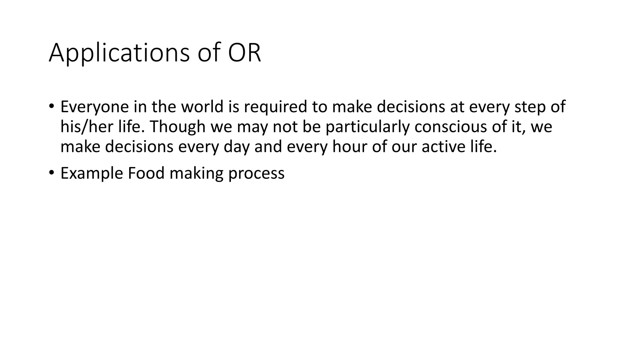 Applications of OR
• Everyone in the world is required to make decisions at every step of
his/her life. Though we may not be particularly conscious of it, we
make decisions every day and every hour of our active life.
• Example Food making process
 