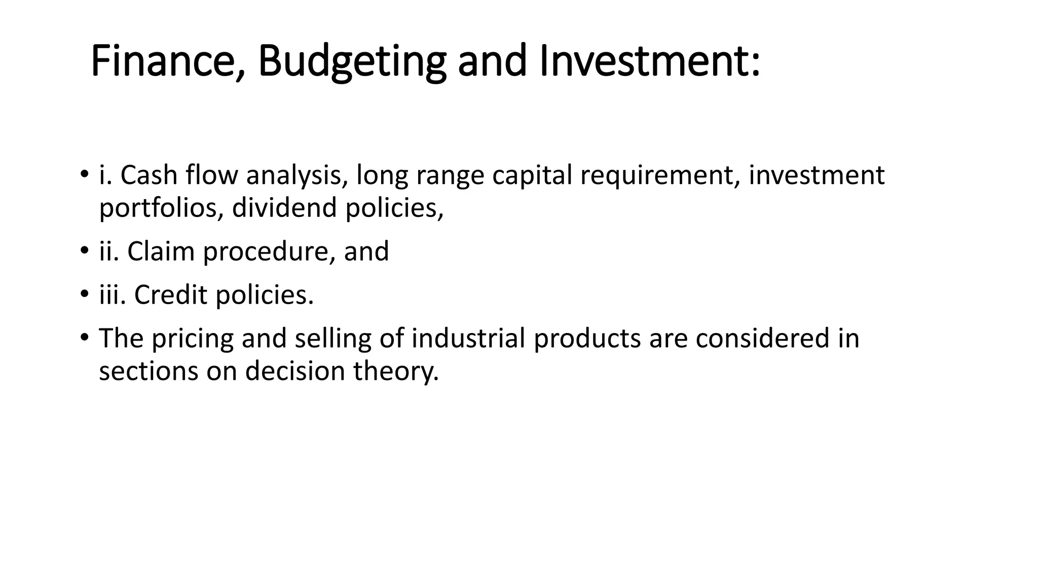 Finance, Budgeting and Investment:
• i. Cash flow analysis, long range capital requirement, investment
portfolios, dividend policies,
• ii. Claim procedure, and
• iii. Credit policies.
• The pricing and selling of industrial products are considered in
sections on decision theory.
 
