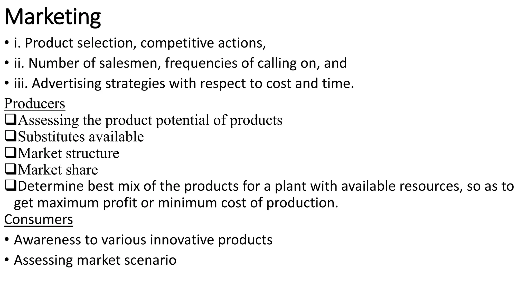 Marketing
• i. Product selection, competitive actions,
• ii. Number of salesmen, frequencies of calling on, and
• iii. Advertising strategies with respect to cost and time.
Producers
Assessing the product potential of products
Substitutes available
Market structure
Market share
Determine best mix of the products for a plant with available resources, so as to
get maximum profit or minimum cost of production.
Consumers
• Awareness to various innovative products
• Assessing market scenario
 