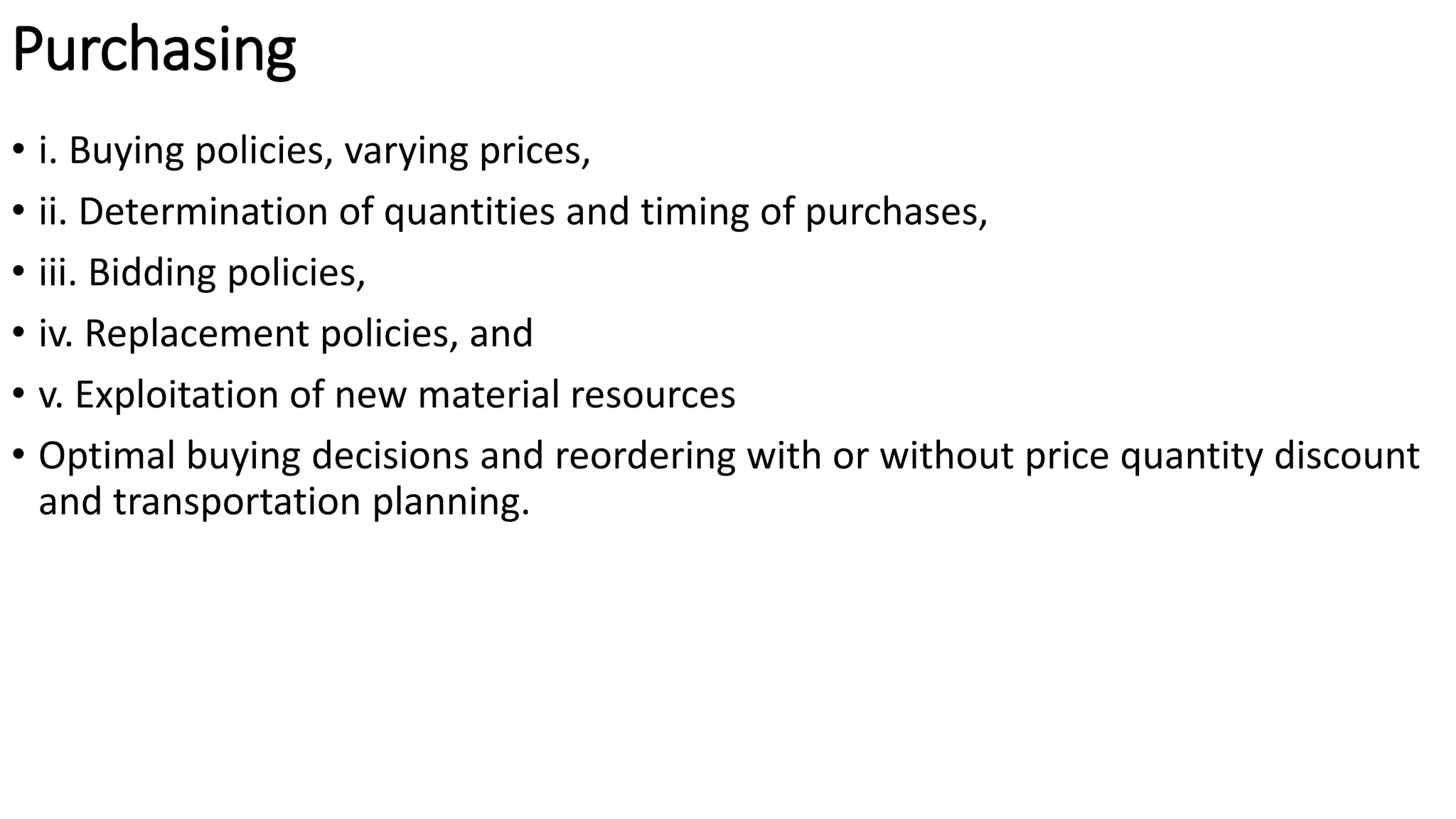 Purchasing
• i. Buying policies, varying prices,
• ii. Determination of quantities and timing of purchases,
• iii. Bidding policies,
• iv. Replacement policies, and
• v. Exploitation of new material resources
• Optimal buying decisions and reordering with or without price quantity discount
and transportation planning.
 