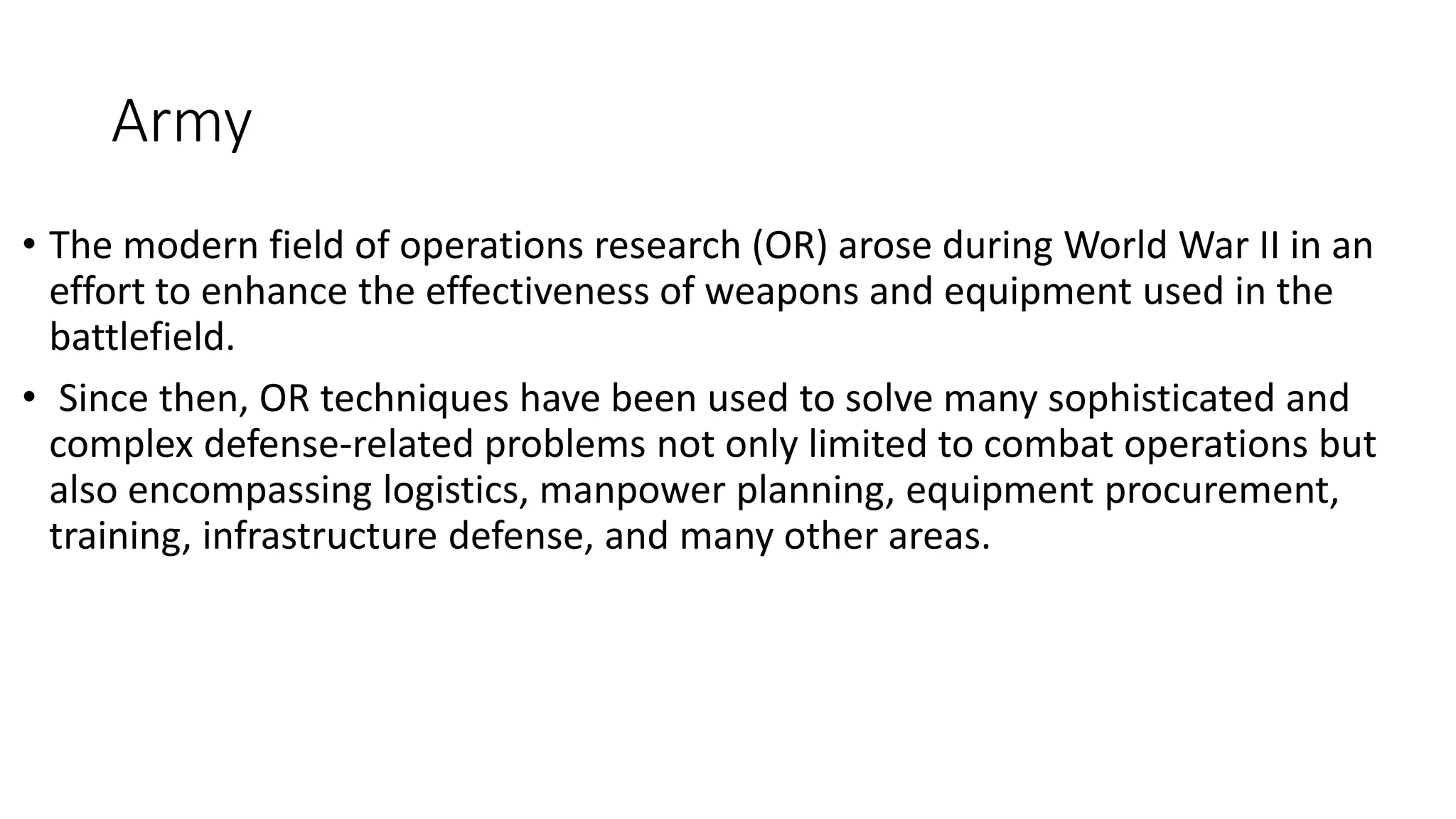 Army
• The modern field of operations research (OR) arose during World War II in an
effort to enhance the effectiveness of weapons and equipment used in the
battlefield.
• Since then, OR techniques have been used to solve many sophisticated and
complex defense-related problems not only limited to combat operations but
also encompassing logistics, manpower planning, equipment procurement,
training, infrastructure defense, and many other areas.
 