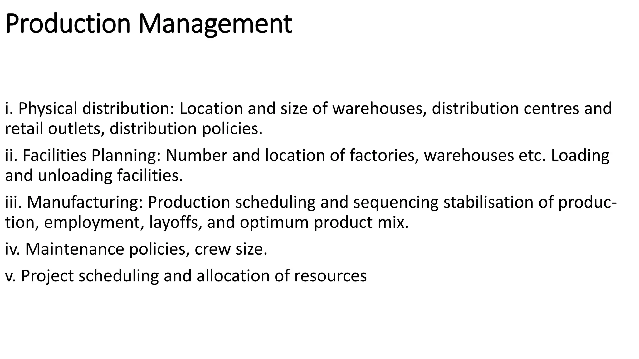 Production Management
i. Physical distribution: Location and size of warehouses, distribution centres and
retail outlets, distribution policies.
ii. Facilities Planning: Number and location of factories, warehouses etc. Loading
and unloading facilities.
iii. Manufacturing: Production scheduling and sequencing stabilisation of produc-
tion, employment, layoffs, and optimum product mix.
iv. Maintenance policies, crew size.
v. Project scheduling and allocation of resources
 