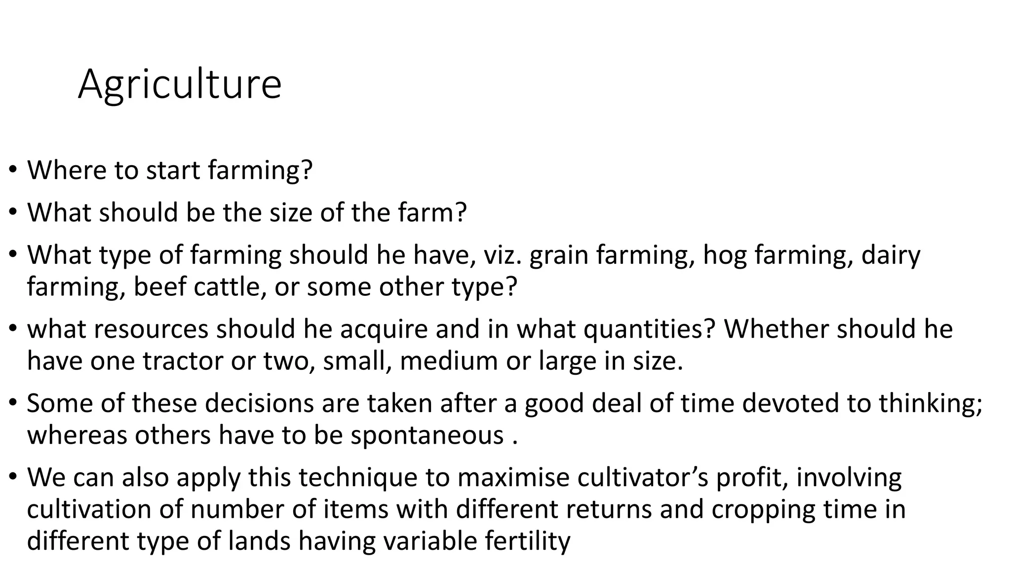Agriculture
• Where to start farming?
• What should be the size of the farm?
• What type of farming should he have, viz. grain farming, hog farming, dairy
farming, beef cattle, or some other type?
• what resources should he acquire and in what quantities? Whether should he
have one tractor or two, small, medium or large in size.
• Some of these decisions are taken after a good deal of time devoted to thinking;
whereas others have to be spontaneous .
• We can also apply this technique to maximise cultivator’s profit, involving
cultivation of number of items with different returns and cropping time in
different type of lands having variable fertility
 