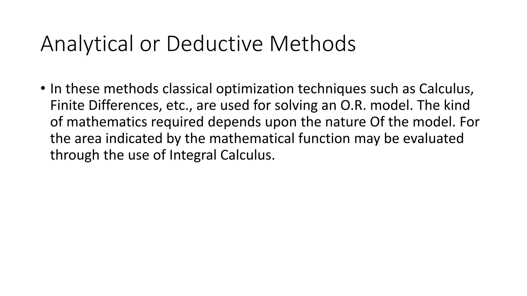 Analytical or Deductive Methods
• In these methods classical optimization techniques such as Calculus,
Finite Differences, etc., are used for solving an O.R. model. The kind
of mathematics required depends upon the nature Of the model. For
the area indicated by the mathematical function may be evaluated
through the use of Integral Calculus.
 