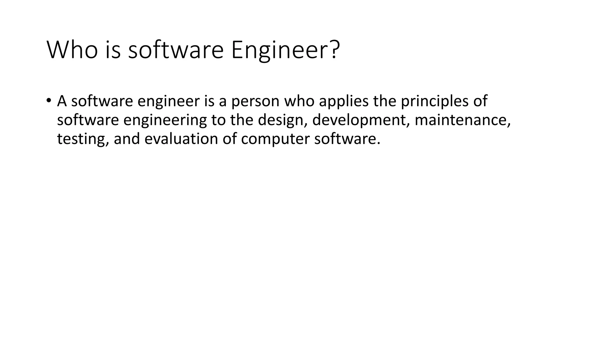 Who is software Engineer?
• A software engineer is a person who applies the principles of
software engineering to the design, development, maintenance,
testing, and evaluation of computer software.
 