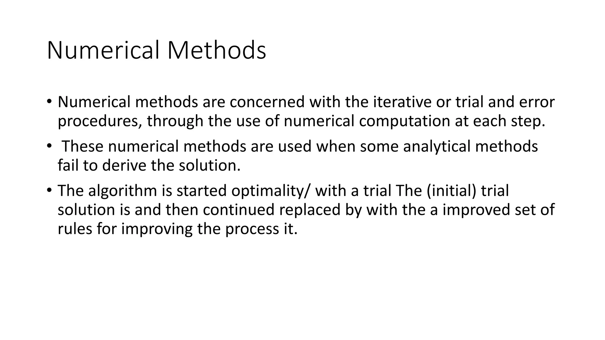 Numerical Methods
• Numerical methods are concerned with the iterative or trial and error
procedures, through the use of numerical computation at each step.
• These numerical methods are used when some analytical methods
fail to derive the solution.
• The algorithm is started optimality/ with a trial The (initial) trial
solution is and then continued replaced by with the a improved set of
rules for improving the process it.
 