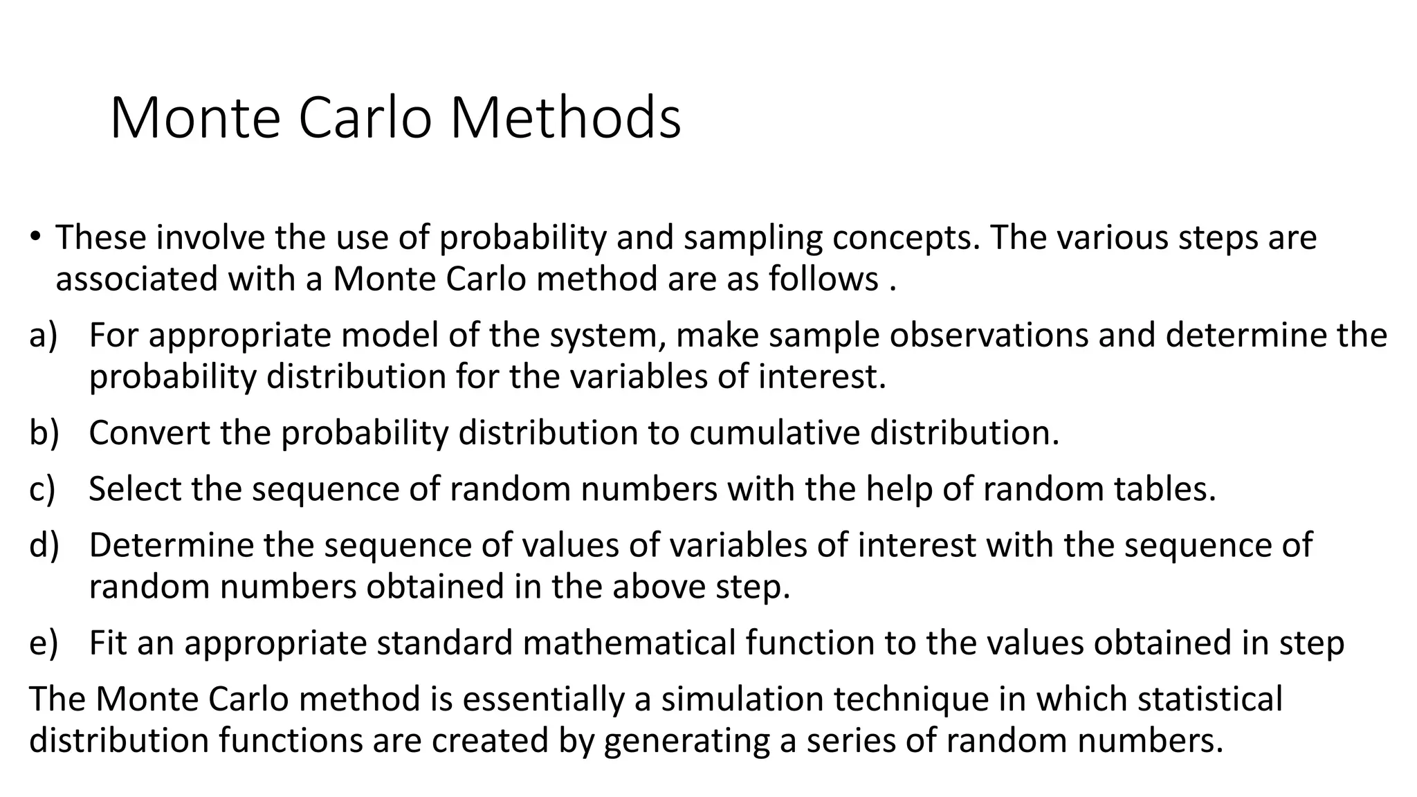 Monte Carlo Methods
• These involve the use of probability and sampling concepts. The various steps are
associated with a Monte Carlo method are as follows .
a) For appropriate model of the system, make sample observations and determine the
probability distribution for the variables of interest.
b) Convert the probability distribution to cumulative distribution.
c) Select the sequence of random numbers with the help of random tables.
d) Determine the sequence of values of variables of interest with the sequence of
random numbers obtained in the above step.
e) Fit an appropriate standard mathematical function to the values obtained in step
The Monte Carlo method is essentially a simulation technique in which statistical
distribution functions are created by generating a series of random numbers.
 