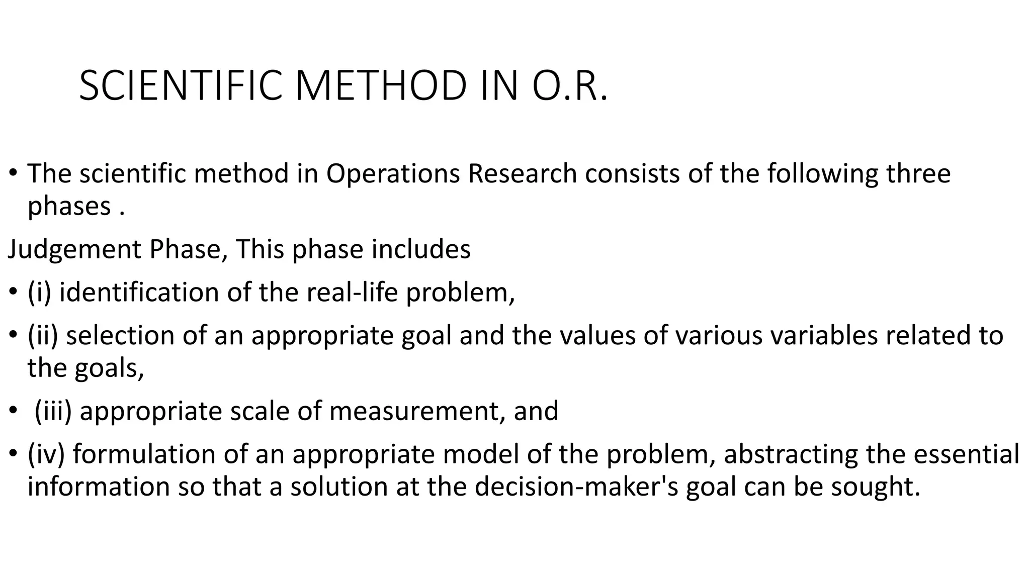 SCIENTIFIC METHOD IN O.R.
• The scientific method in Operations Research consists of the following three
phases .
Judgement Phase, This phase includes
• (i) identification of the real-life problem,
• (ii) selection of an appropriate goal and the values of various variables related to
the goals,
• (iii) appropriate scale of measurement, and
• (iv) formulation of an appropriate model of the problem, abstracting the essential
information so that a solution at the decision-maker's goal can be sought.
 