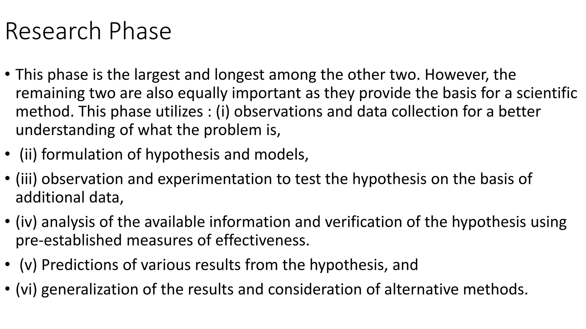 Research Phase
• This phase is the largest and longest among the other two. However, the
remaining two are also equally important as they provide the basis for a scientific
method. This phase utilizes : (i) observations and data collection for a better
understanding of what the problem is,
• (ii) formulation of hypothesis and models,
• (iii) observation and experimentation to test the hypothesis on the basis of
additional data,
• (iv) analysis of the available information and verification of the hypothesis using
pre-established measures of effectiveness.
• (v) Predictions of various results from the hypothesis, and
• (vi) generalization of the results and consideration of alternative methods.
 