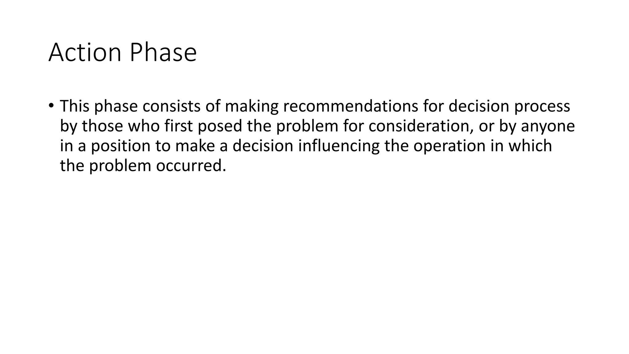 Action Phase
• This phase consists of making recommendations for decision process
by those who first posed the problem for consideration, or by anyone
in a position to make a decision influencing the operation in which
the problem occurred.
 