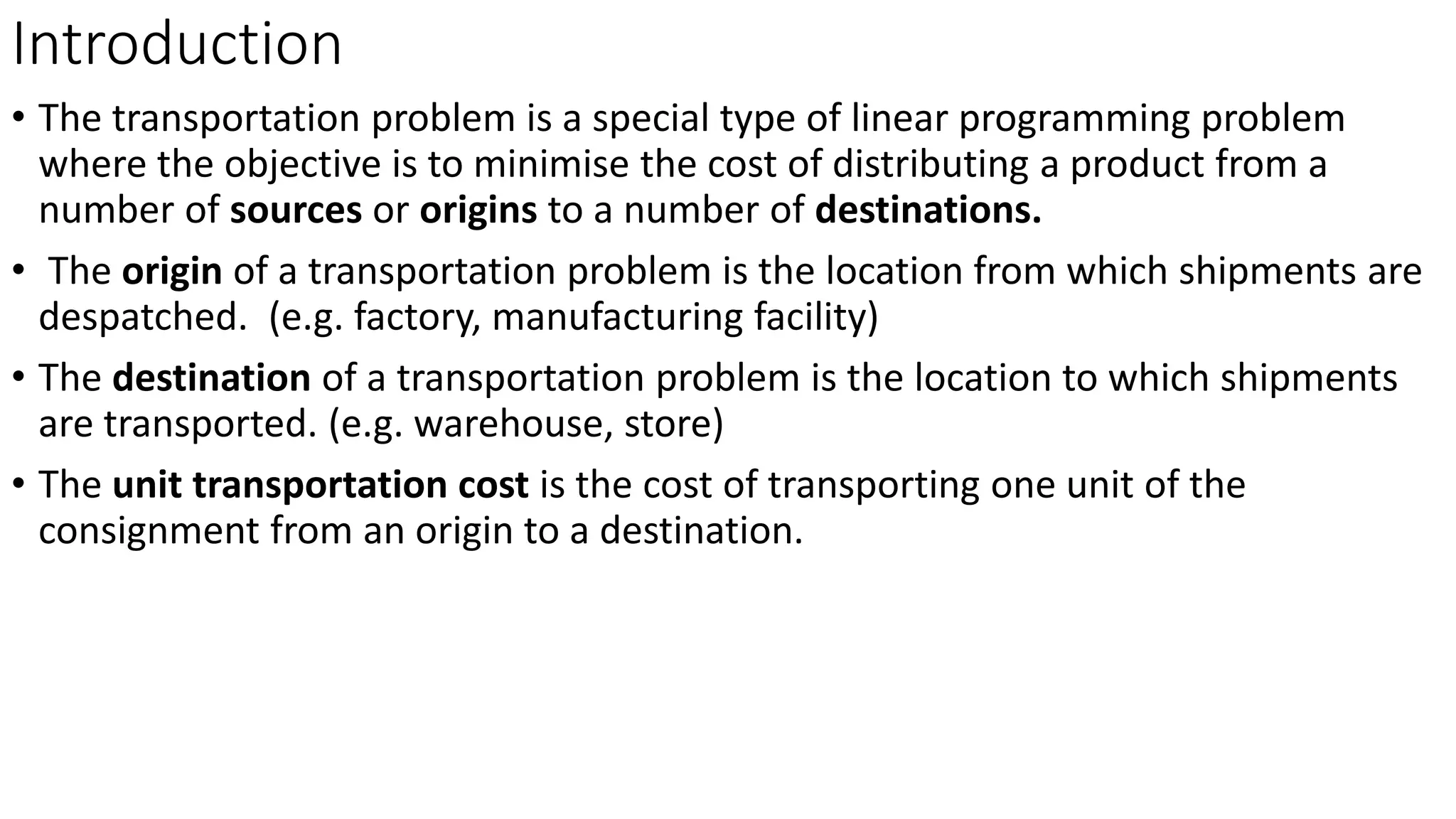 Introduction
• The transportation problem is a special type of linear programming problem
where the objective is to minimise the cost of distributing a product from a
number of sources or origins to a number of destinations.
• The origin of a transportation problem is the location from which shipments are
despatched. (e.g. factory, manufacturing facility)
• The destination of a transportation problem is the location to which shipments
are transported. (e.g. warehouse, store)
• The unit transportation cost is the cost of transporting one unit of the
consignment from an origin to a destination.
 