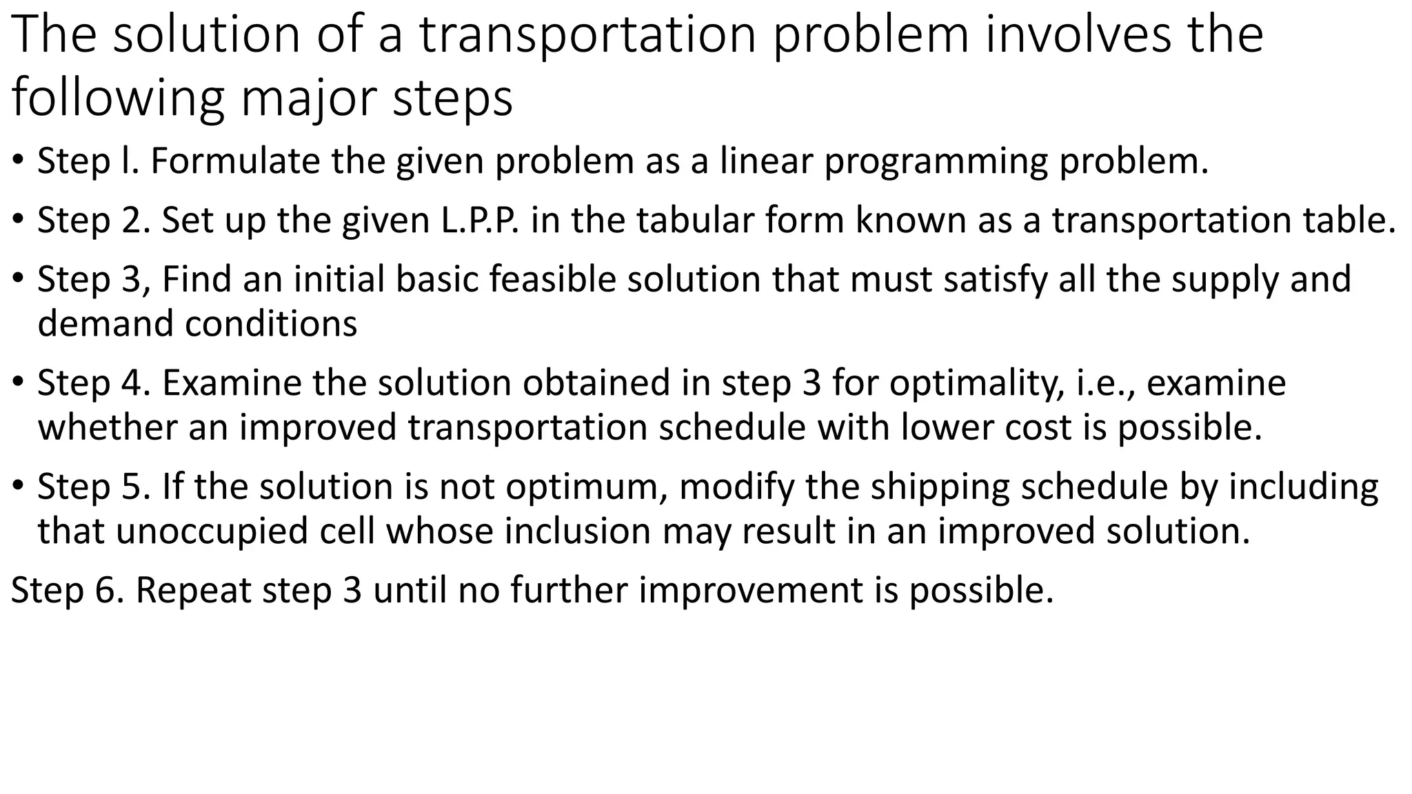 The solution of a transportation problem involves the
following major steps
• Step l. Formulate the given problem as a linear programming problem.
• Step 2. Set up the given L.P.P. in the tabular form known as a transportation table.
• Step 3, Find an initial basic feasible solution that must satisfy all the supply and
demand conditions
• Step 4. Examine the solution obtained in step 3 for optimality, i.e., examine
whether an improved transportation schedule with lower cost is possible.
• Step 5. If the solution is not optimum, modify the shipping schedule by including
that unoccupied cell whose inclusion may result in an improved solution.
Step 6. Repeat step 3 until no further improvement is possible.
 