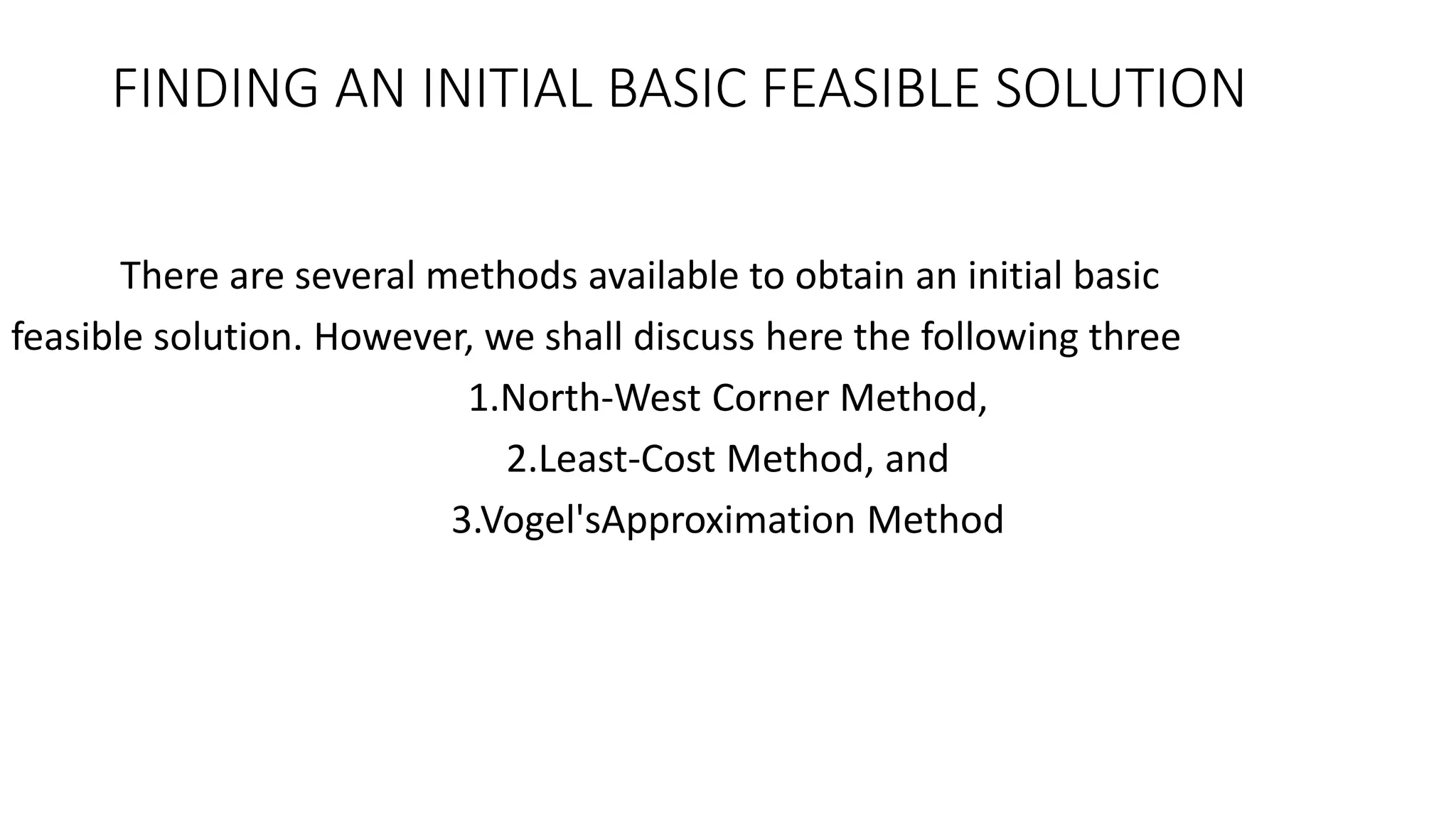 FINDING AN INITIAL BASIC FEASIBLE SOLUTION
There are several methods available to obtain an initial basic
feasible solution. However, we shall discuss here the following three
1.North-West Corner Method,
2.Least-Cost Method, and
3.Vogel'sApproximation Method
 