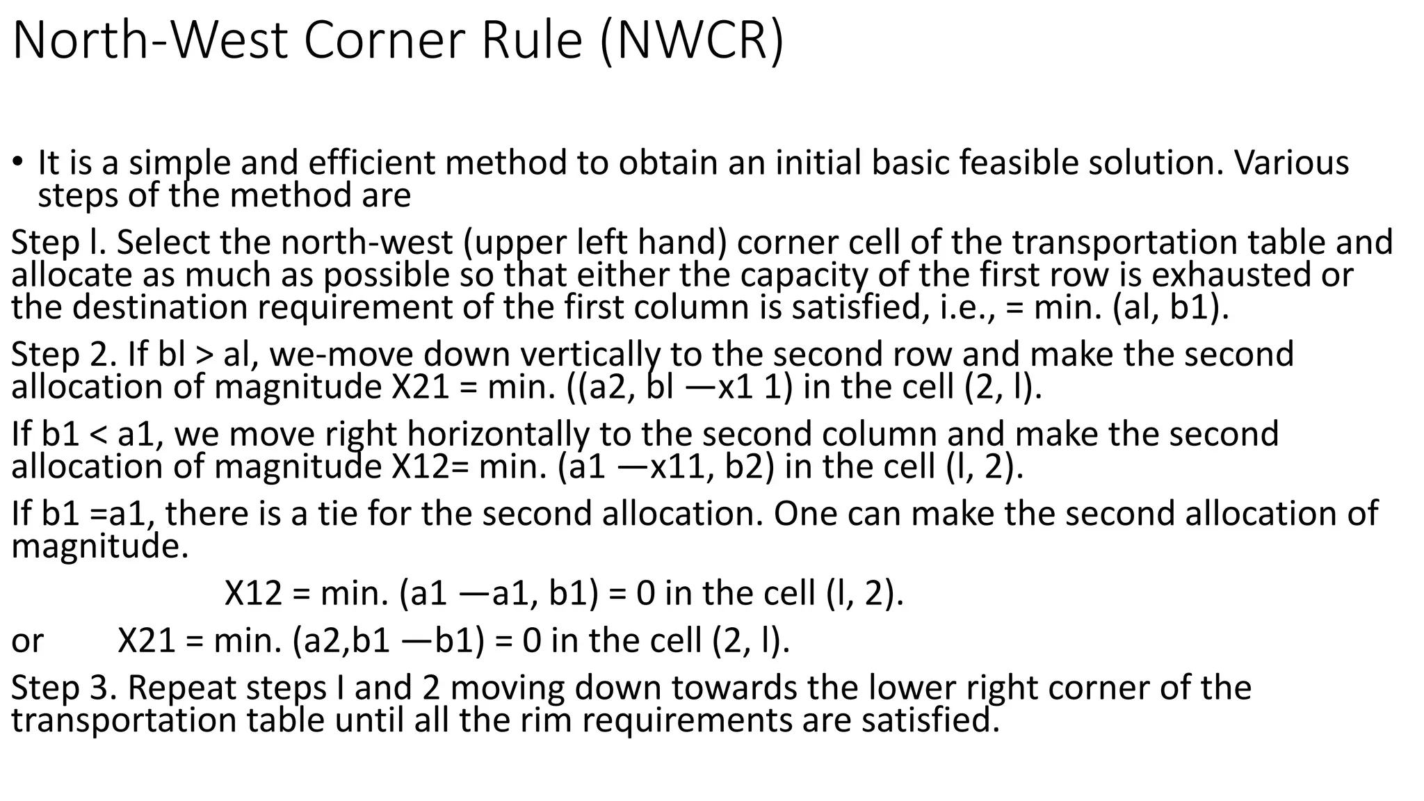 North-West Corner Rule (NWCR)
• It is a simple and efficient method to obtain an initial basic feasible solution. Various
steps of the method are
Step l. Select the north-west (upper left hand) corner cell of the transportation table and
allocate as much as possible so that either the capacity of the first row is exhausted or
the destination requirement of the first column is satisfied, i.e., = min. (al, b1).
Step 2. If bl > al, we-move down vertically to the second row and make the second
allocation of magnitude X21 = min. ((a2, bl —x1 1) in the cell (2, l).
If b1 < a1, we move right horizontally to the second column and make the second
allocation of magnitude X12= min. (a1 —x11, b2) in the cell (l, 2).
If b1 =a1, there is a tie for the second allocation. One can make the second allocation of
magnitude.
X12 = min. (a1 —a1, b1) = 0 in the cell (l, 2).
or X21 = min. (a2,b1 —b1) = 0 in the cell (2, l).
Step 3. Repeat steps I and 2 moving down towards the lower right corner of the
transportation table until all the rim requirements are satisfied.
 