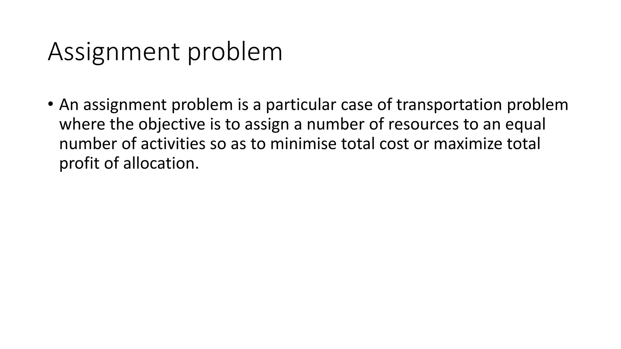 Assignment problem
• An assignment problem is a particular case of transportation problem
where the objective is to assign a number of resources to an equal
number of activities so as to minimise total cost or maximize total
profit of allocation.
 