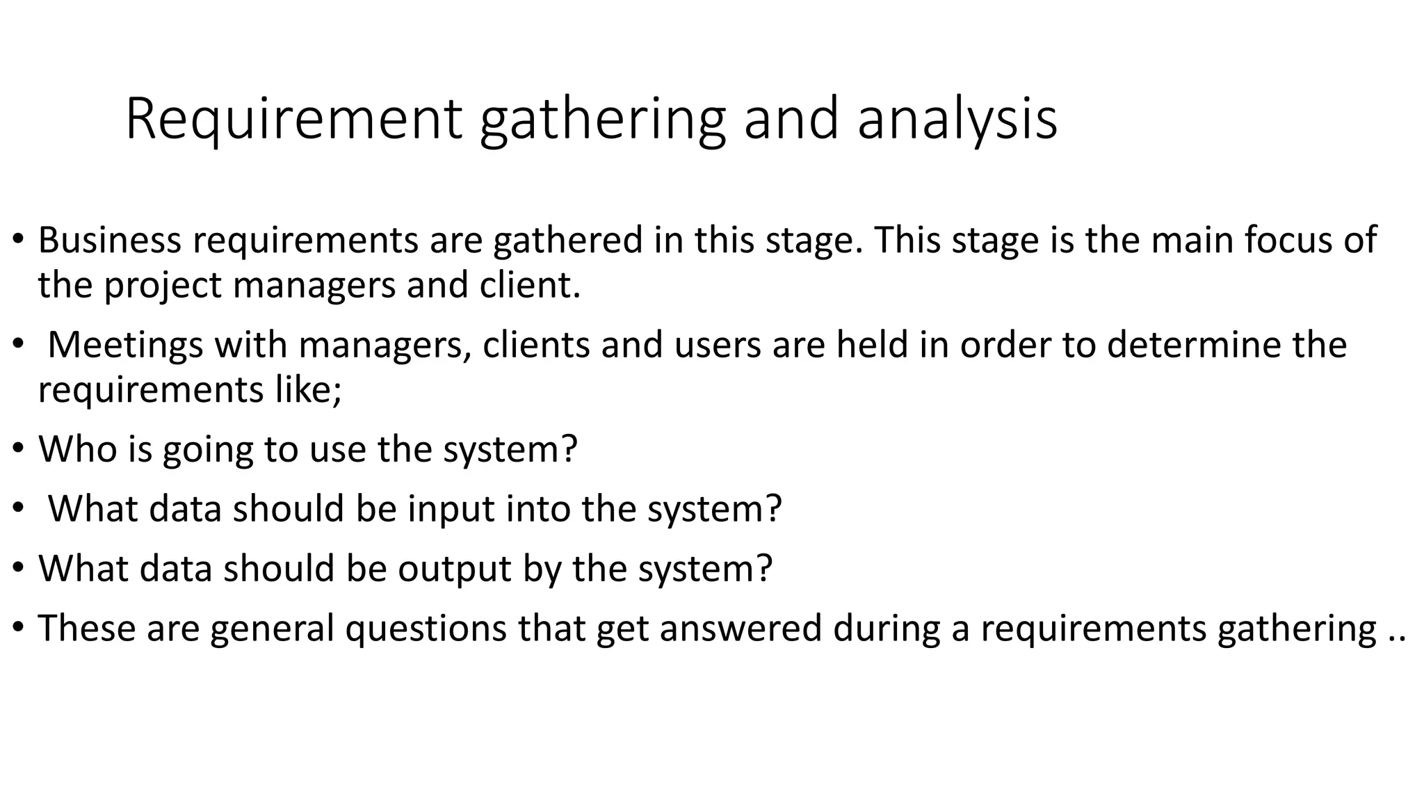 Requirement gathering and analysis
• Business requirements are gathered in this stage. This stage is the main focus of
the project managers and client.
• Meetings with managers, clients and users are held in order to determine the
requirements like;
• Who is going to use the system?
• What data should be input into the system?
• What data should be output by the system?
• These are general questions that get answered during a requirements gathering ..
 