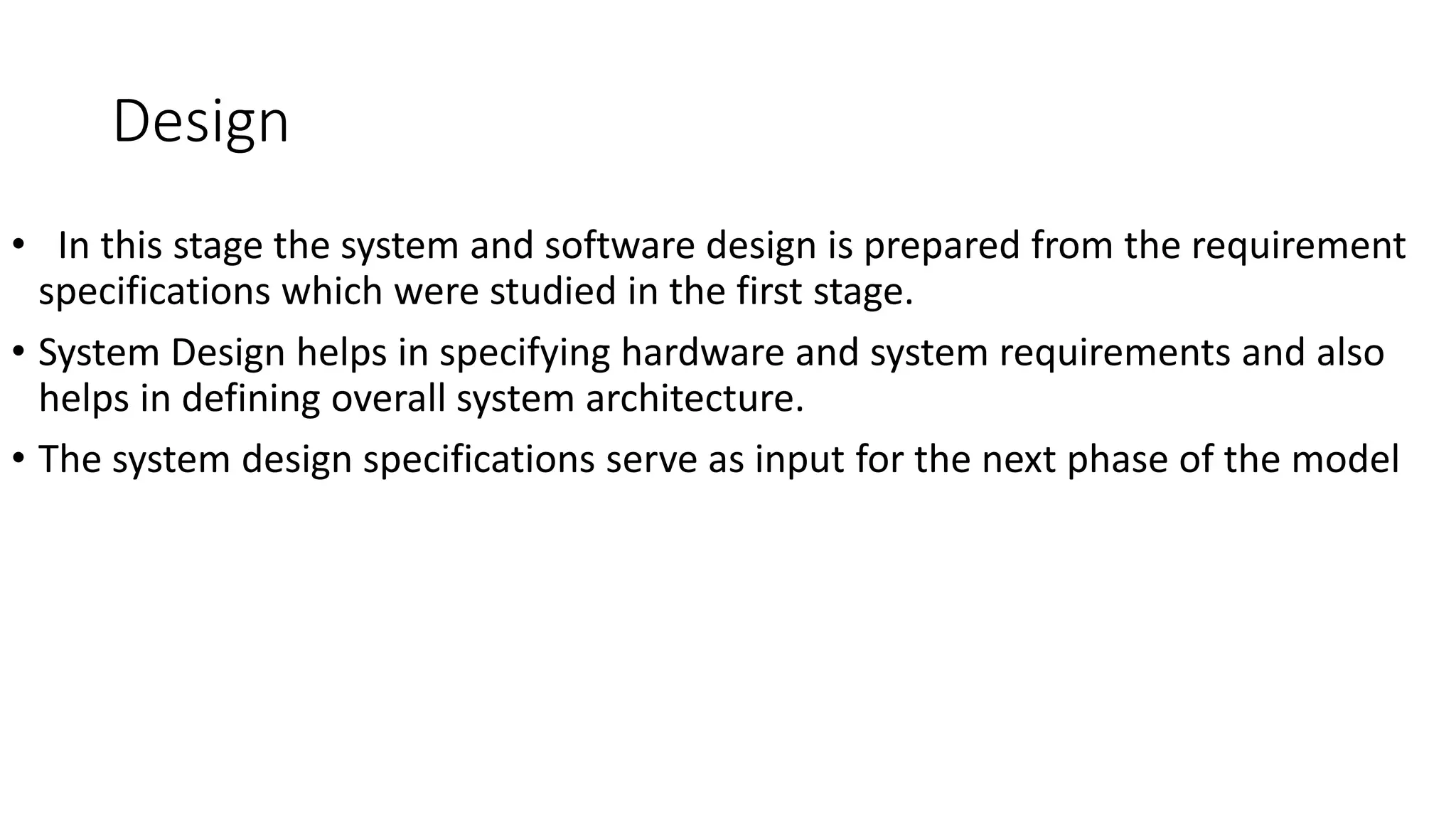 Design
• In this stage the system and software design is prepared from the requirement
specifications which were studied in the first stage.
• System Design helps in specifying hardware and system requirements and also
helps in defining overall system architecture.
• The system design specifications serve as input for the next phase of the model
 