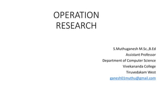 OPERATION
RESEARCH
S.Muthuganesh M.Sc.,B.Ed
Assistant Professor
Department of Computer Science
Vivekananda College
Tiruvedakam West
ganesh01muthu@gmail.com
 
