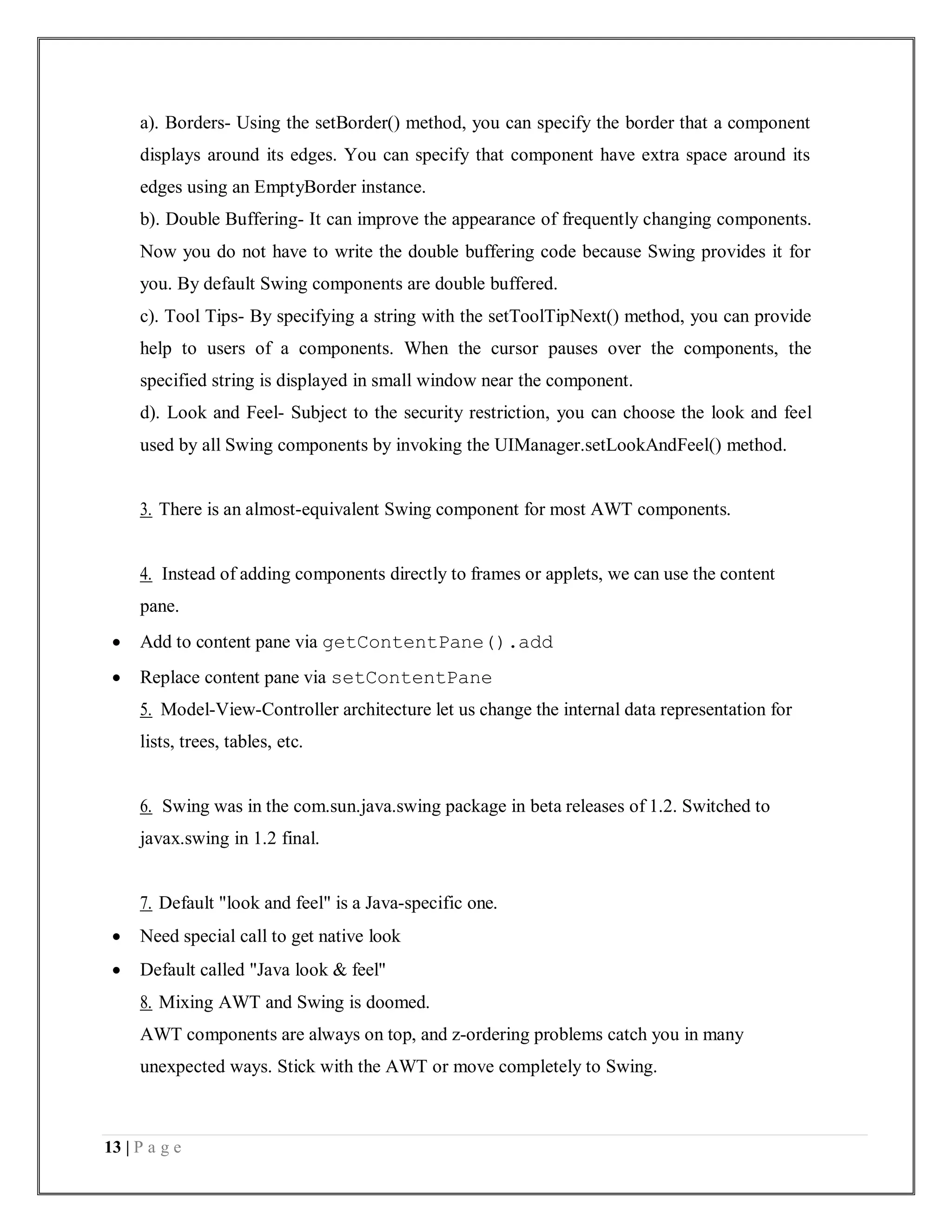 13 | P a g e
a). Borders- Using the setBorder() method, you can specify the border that a component
displays around its edges. You can specify that component have extra space around its
edges using an EmptyBorder instance.
b). Double Buffering- It can improve the appearance of frequently changing components.
Now you do not have to write the double buffering code because Swing provides it for
you. By default Swing components are double buffered.
c). Tool Tips- By specifying a string with the setToolTipNext() method, you can provide
help to users of a components. When the cursor pauses over the components, the
specified string is displayed in small window near the component.
d). Look and Feel- Subject to the security restriction, you can choose the look and feel
used by all Swing components by invoking the UIManager.setLookAndFeel() method.
3. There is an almost-equivalent Swing component for most AWT components.
4. Instead of adding components directly to frames or applets, we can use the content
pane.
 Add to content pane via getContentPane().add
 Replace content pane via setContentPane
5. Model-View-Controller architecture let us change the internal data representation for
lists, trees, tables, etc.
6. Swing was in the com.sun.java.swing package in beta releases of 1.2. Switched to
javax.swing in 1.2 final.
7. Default "look and feel" is a Java-specific one.
 Need special call to get native look
 Default called "Java look & feel"
8. Mixing AWT and Swing is doomed.
AWT components are always on top, and z-ordering problems catch you in many
unexpected ways. Stick with the AWT or move completely to Swing.
 