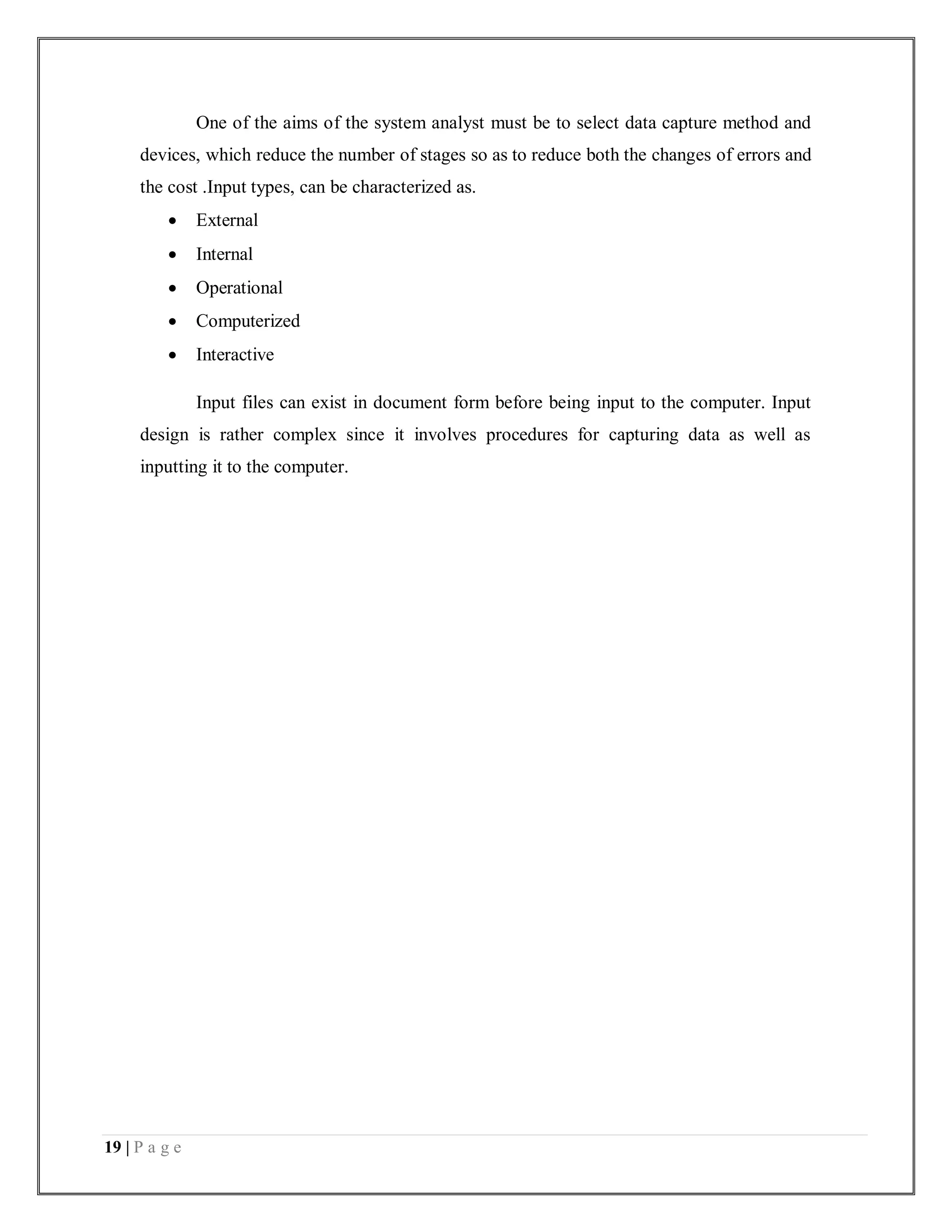 19 | P a g e
One of the aims of the system analyst must be to select data capture method and
devices, which reduce the number of stages so as to reduce both the changes of errors and
the cost .Input types, can be characterized as.
 External
 Internal
 Operational
 Computerized
 Interactive
Input files can exist in document form before being input to the computer. Input
design is rather complex since it involves procedures for capturing data as well as
inputting it to the computer.
 