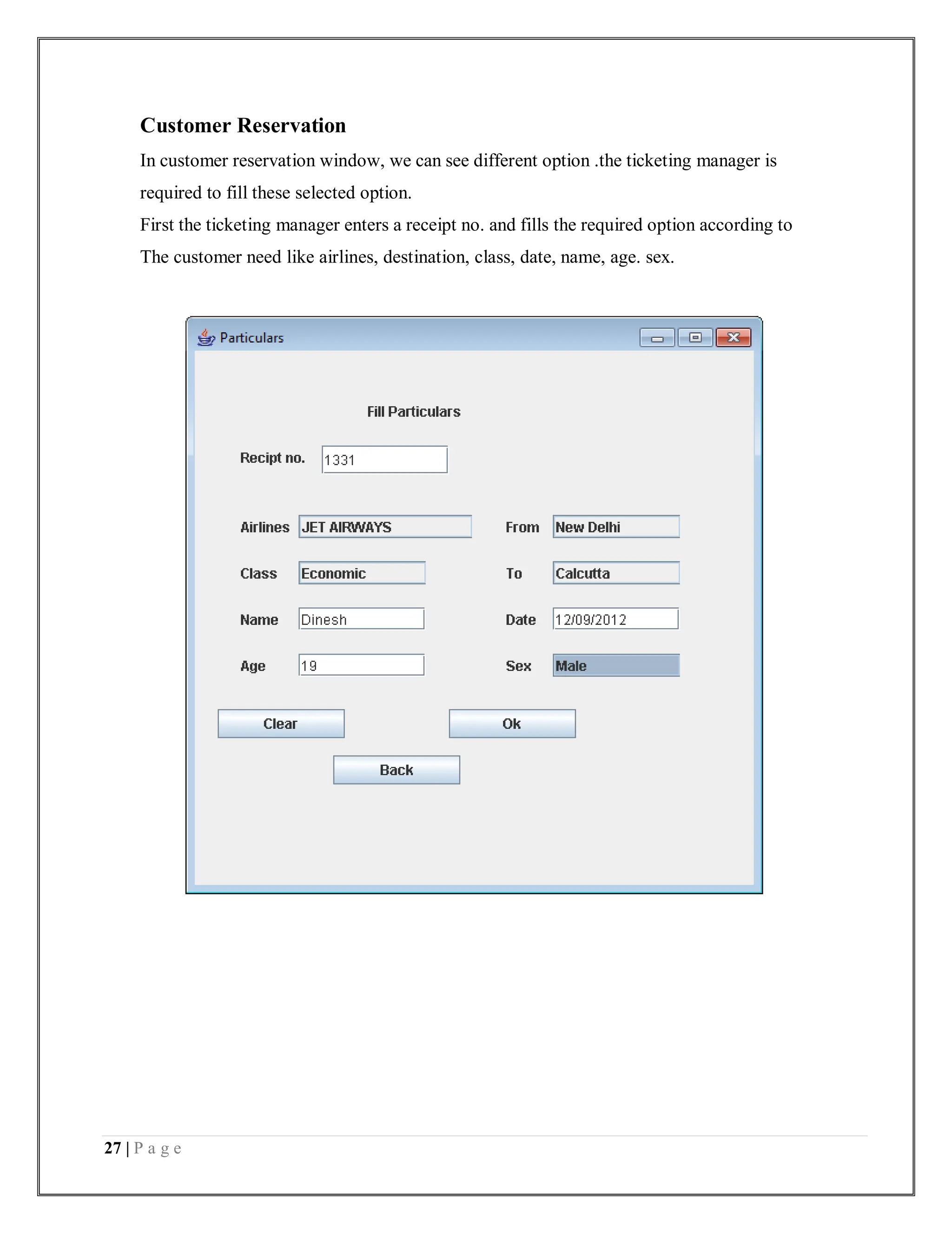 27 | P a g e
Customer Reservation
In customer reservation window, we can see different option .the ticketing manager is
required to fill these selected option.
First the ticketing manager enters a receipt no. and fills the required option according to
The customer need like airlines, destination, class, date, name, age. sex.
 