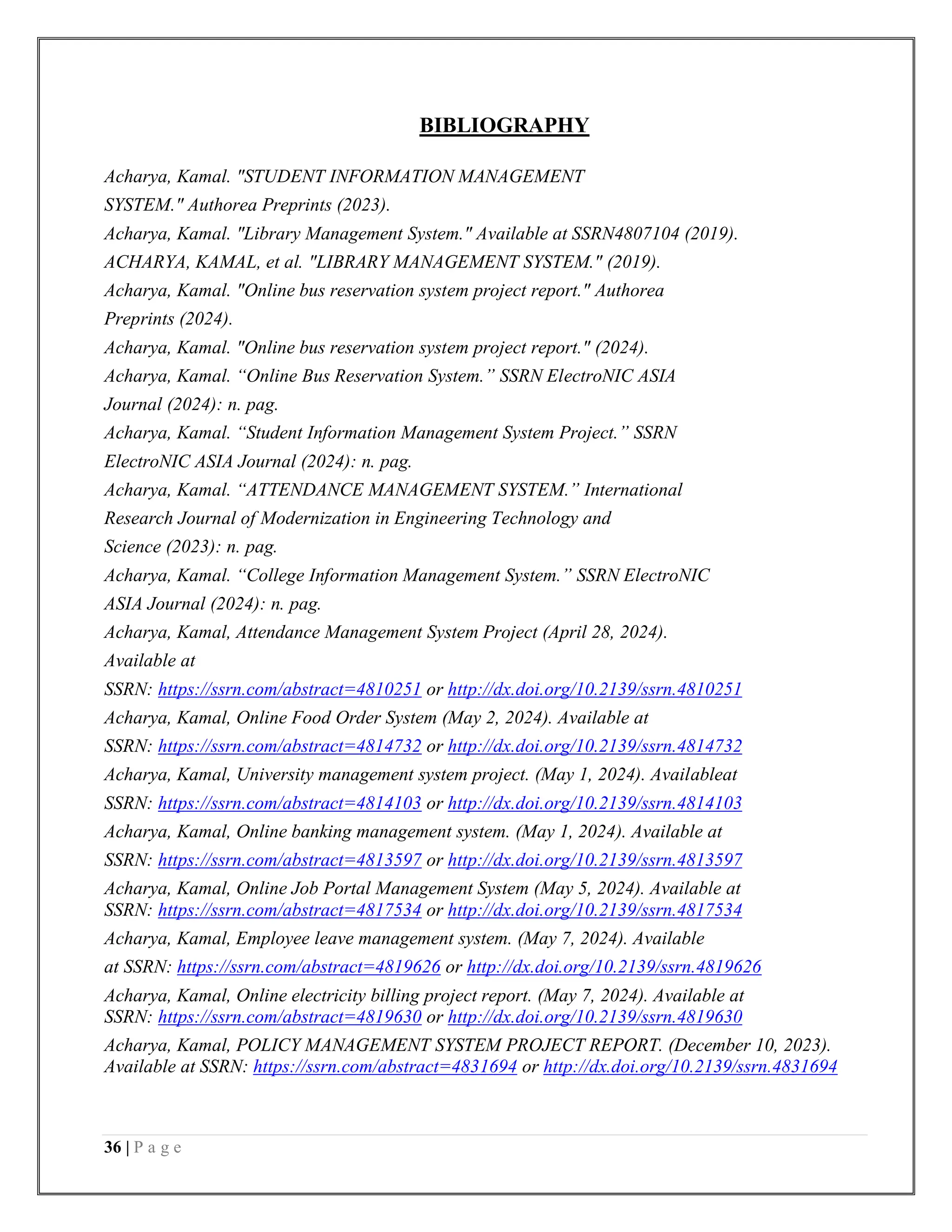 36 | P a g e
BIBLIOGRAPHY
Acharya, Kamal. "STUDENT INFORMATION MANAGEMENT
SYSTEM." Authorea Preprints (2023).
Acharya, Kamal. "Library Management System." Available at SSRN4807104 (2019).
ACHARYA, KAMAL, et al. "LIBRARY MANAGEMENT SYSTEM." (2019).
Acharya, Kamal. "Online bus reservation system project report." Authorea
Preprints (2024).
Acharya, Kamal. "Online bus reservation system project report." (2024).
Acharya, Kamal. “Online Bus Reservation System.” SSRN ElectroNIC ASIA
Journal (2024): n. pag.
Acharya, Kamal. “Student Information Management System Project.” SSRN
ElectroNIC ASIA Journal (2024): n. pag.
Acharya, Kamal. “ATTENDANCE MANAGEMENT SYSTEM.” International
Research Journal of Modernization in Engineering Technology and
Science (2023): n. pag.
Acharya, Kamal. “College Information Management System.” SSRN ElectroNIC
ASIA Journal (2024): n. pag.
Acharya, Kamal, Attendance Management System Project (April 28, 2024).
Available at
SSRN: https://ssrn.com/abstract=4810251 or http://dx.doi.org/10.2139/ssrn.4810251
Acharya, Kamal, Online Food Order System (May 2, 2024). Available at
SSRN: https://ssrn.com/abstract=4814732 or http://dx.doi.org/10.2139/ssrn.4814732
Acharya, Kamal, University management system project. (May 1, 2024). Availableat
SSRN: https://ssrn.com/abstract=4814103 or http://dx.doi.org/10.2139/ssrn.4814103
Acharya, Kamal, Online banking management system. (May 1, 2024). Available at
SSRN: https://ssrn.com/abstract=4813597 or http://dx.doi.org/10.2139/ssrn.4813597
Acharya, Kamal, Online Job Portal Management System (May 5, 2024). Available at
SSRN: https://ssrn.com/abstract=4817534 or http://dx.doi.org/10.2139/ssrn.4817534
Acharya, Kamal, Employee leave management system. (May 7, 2024). Available
at SSRN: https://ssrn.com/abstract=4819626 or http://dx.doi.org/10.2139/ssrn.4819626
Acharya, Kamal, Online electricity billing project report. (May 7, 2024). Available at
SSRN: https://ssrn.com/abstract=4819630 or http://dx.doi.org/10.2139/ssrn.4819630
Acharya, Kamal, POLICY MANAGEMENT SYSTEM PROJECT REPORT. (December 10, 2023).
Available at SSRN: https://ssrn.com/abstract=4831694 or http://dx.doi.org/10.2139/ssrn.4831694
 