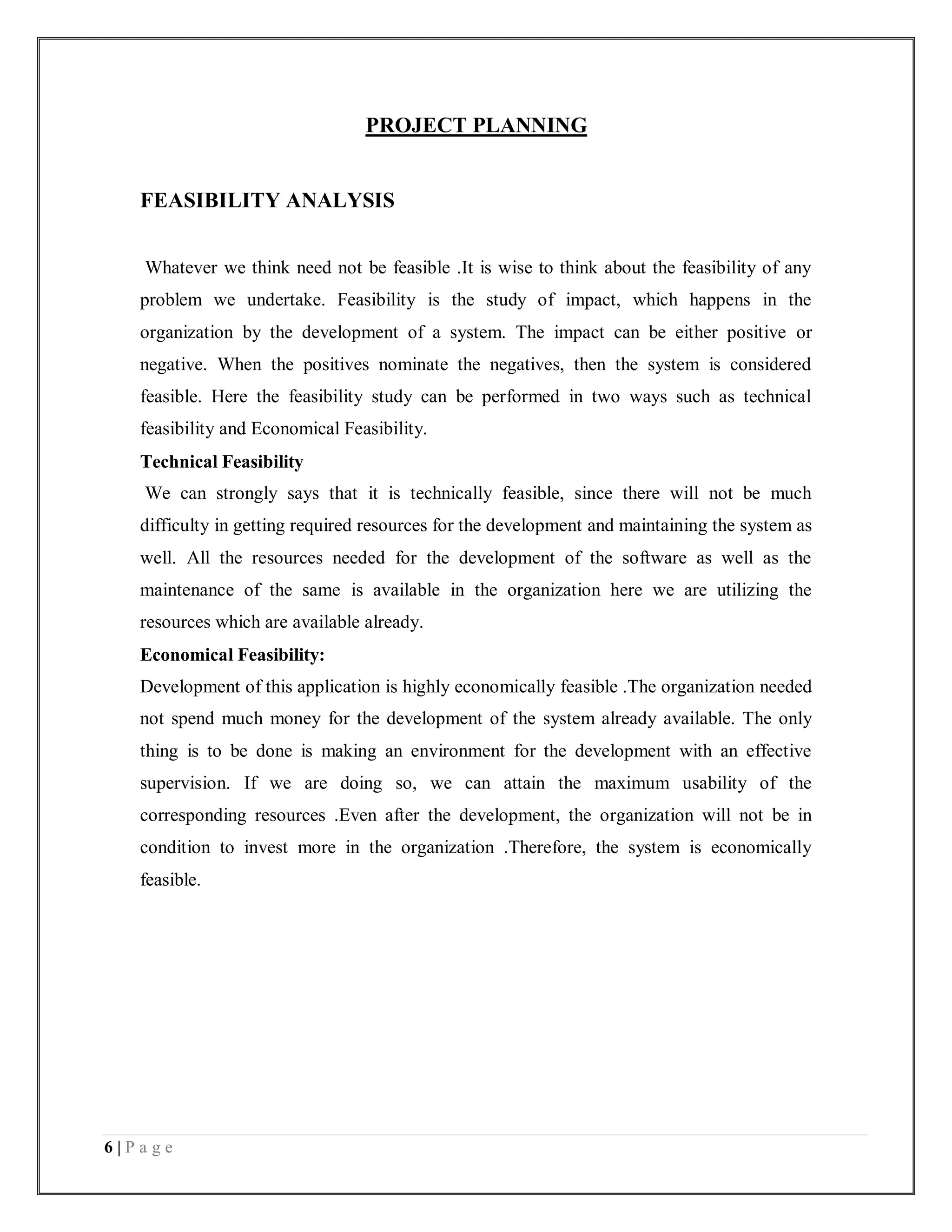 6 | P a g e
PROJECT PLANNING
FEASIBILITY ANALYSIS
Whatever we think need not be feasible .It is wise to think about the feasibility of any
problem we undertake. Feasibility is the study of impact, which happens in the
organization by the development of a system. The impact can be either positive or
negative. When the positives nominate the negatives, then the system is considered
feasible. Here the feasibility study can be performed in two ways such as technical
feasibility and Economical Feasibility.
Technical Feasibility
We can strongly says that it is technically feasible, since there will not be much
difficulty in getting required resources for the development and maintaining the system as
well. All the resources needed for the development of the software as well as the
maintenance of the same is available in the organization here we are utilizing the
resources which are available already.
Economical Feasibility:
Development of this application is highly economically feasible .The organization needed
not spend much money for the development of the system already available. The only
thing is to be done is making an environment for the development with an effective
supervision. If we are doing so, we can attain the maximum usability of the
corresponding resources .Even after the development, the organization will not be in
condition to invest more in the organization .Therefore, the system is economically
feasible.
 