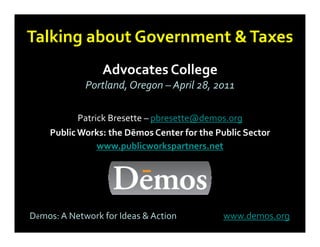 Talking about Government & Taxes
      g
                 Advocates College
                                g
             Portland, Oregon – April 28, 2011

           Patrick Bresette – pbresette@demos.org
    Public Works: the Dēmos Center for the Public Sector
                www.publicworkspartners.net




Dēmos: A Network for Ideas & Action         www.demos.org
 