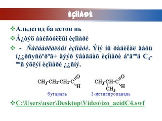 ÈÇÎÌÅÐÈ
Альдегид ба кетон нь
Á¿òýö áàéãóóëëûí èçîìåðè
 - Ñàëáàðëàëòûí èçîìåðè. Ýíý íü ðàäèêàë äàõü
 í¿¿ðñуñòºðºã÷ äýýð ÿâàãäàõ èçîìåðè áºãººä C4-
 ººñ ýõëýí èçîìåðè ¿¿ñíý.




C:UsersuserDesktopVideoizo_acidC4.swf
 