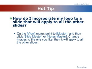 www.themegallery.com



                    Hot Tip

How do I incorporate my logo to a
 slide that will apply to all the other
 slides?

   On the [View] menu, point to [Master], and then
    click [Slide Master] or [Notes Master]. Change
    images to the one you like, then it will apply to all
    the other slides.




                                                     Company Logo
 