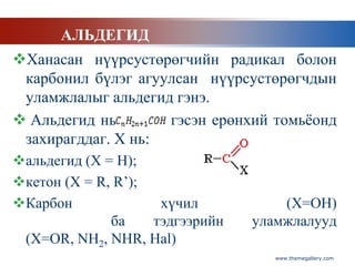 АЛЬДЕГИД
Ханасан нүүрсустөрөгчийн радикал болон
 карбонил бүлэг агуулсан нүүрсустөрөгчдын
 уламжлалыг альдегид гэнэ.
 Альдегид нь       гэсэн ерөнхий томьѐонд
 захирагддаг. Х нь:
альдегид (Х = Н);
кетон (Х = R, R’);
Карбон              хүчил           (Х=ОН)
              ба    тэдгээрийн   уламжлалууд
 (Х=ОR, NH2, NHR, Hal)
                                    www.themegallery.com
 