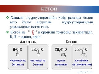 КЕТОН
 Ханасан нүүрсустөрөгчийн хоѐр радикал болон
 кето бүлэг агуулсан            нүүрсустөрөгчдын
 уламжлалыг кетон гэнэ.
 Кетон нь     гэсэн ерөнхий томьѐонд захирагддаг.
 R, R' = алкил, арил




                                        www.themegallery.com
 