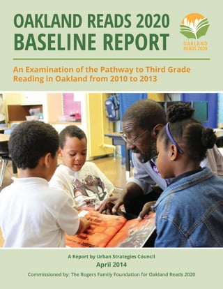A Report by Urban Strategies Council
April 2014
Commissioned by: The Rogers Family Foundation for Oakland Reads 2020
Oakland Reads 2020
Baseline Report
An Examination of the Pathway to Third Grade
Reading in Oakland from 2010 to 2013
 