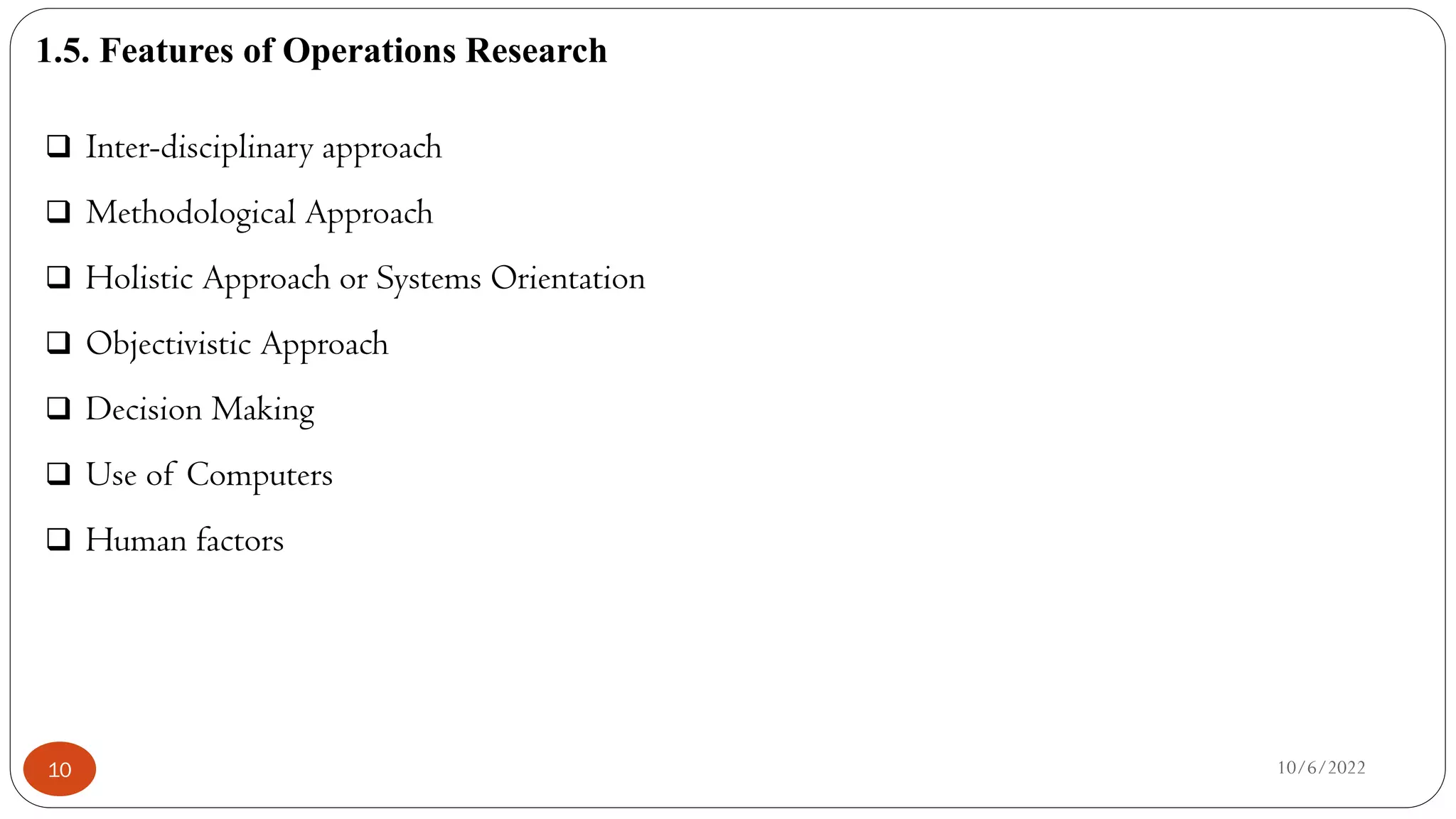 1.5. Features of Operations Research
10/6/2022
10
 Inter-disciplinary approach
 Methodological Approach
 Holistic Approach or Systems Orientation
 Objectivistic Approach
 Decision Making
 Use of Computers
 Human factors
 