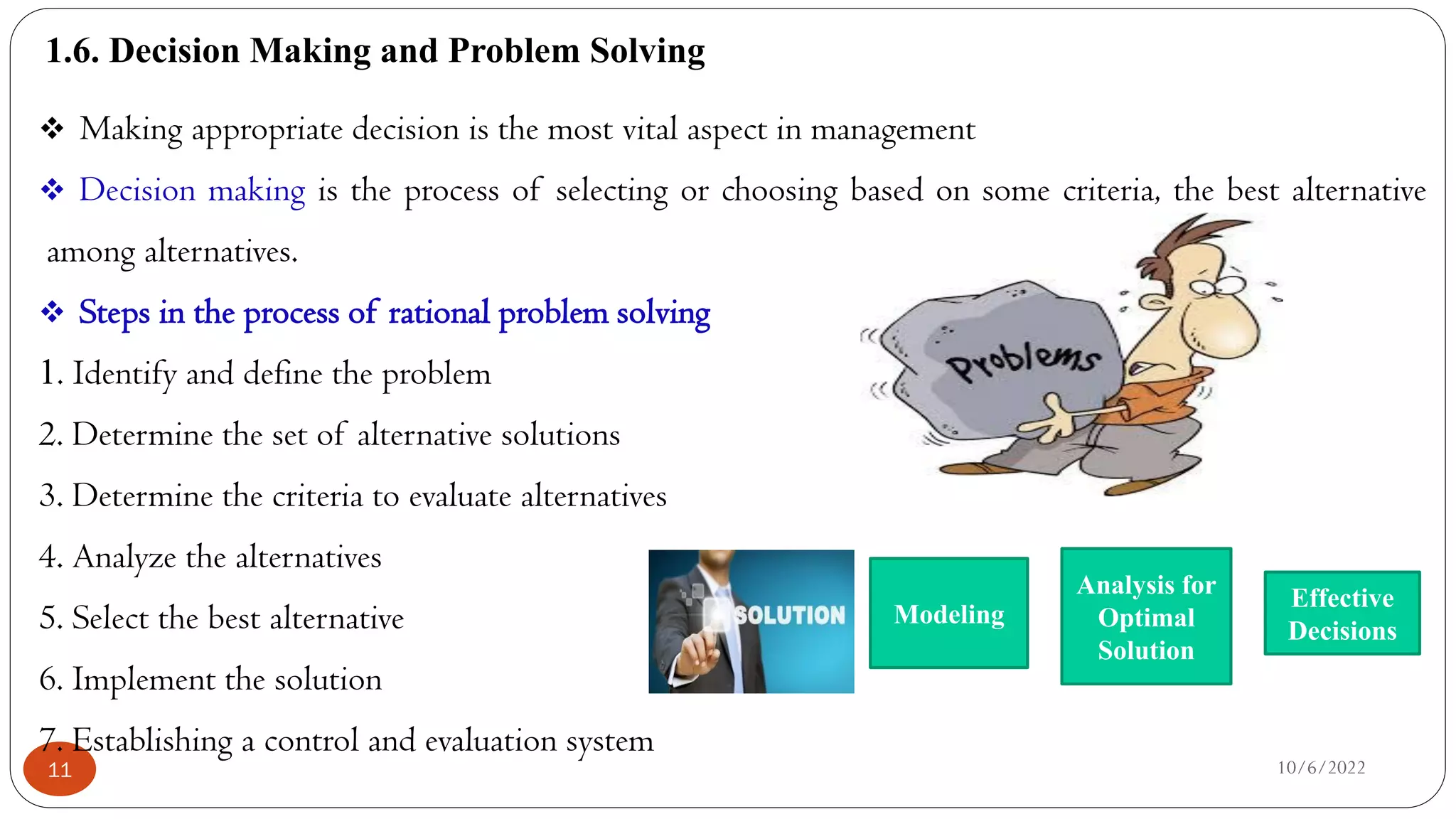 1.6. Decision Making and Problem Solving
10/6/2022
11
 Making appropriate decision is the most vital aspect in management
 Decision making is the process of selecting or choosing based on some criteria, the best alternative
among alternatives.
 Steps in the process of rational problem solving
1. Identify and define the problem
2. Determine the set of alternative solutions
3. Determine the criteria to evaluate alternatives
4. Analyze the alternatives
5. Select the best alternative
6. Implement the solution
7. Establishing a control and evaluation system
Modeling
Analysis for
Optimal
Solution
Effective
Decisions
 